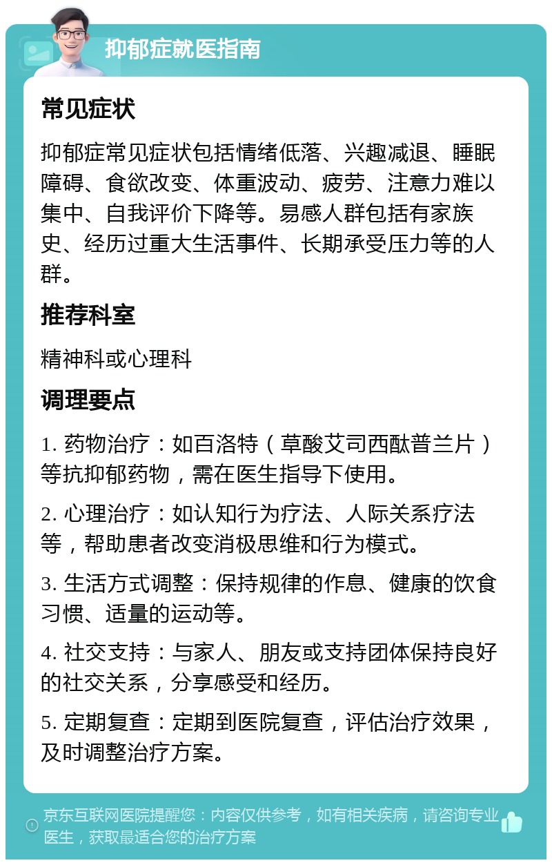 抑郁症就医指南 常见症状 抑郁症常见症状包括情绪低落、兴趣减退、睡眠障碍、食欲改变、体重波动、疲劳、注意力难以集中、自我评价下降等。易感人群包括有家族史、经历过重大生活事件、长期承受压力等的人群。 推荐科室 精神科或心理科 调理要点 1. 药物治疗：如百洛特（草酸艾司西酞普兰片）等抗抑郁药物，需在医生指导下使用。 2. 心理治疗：如认知行为疗法、人际关系疗法等，帮助患者改变消极思维和行为模式。 3. 生活方式调整：保持规律的作息、健康的饮食习惯、适量的运动等。 4. 社交支持：与家人、朋友或支持团体保持良好的社交关系，分享感受和经历。 5. 定期复查：定期到医院复查，评估治疗效果，及时调整治疗方案。