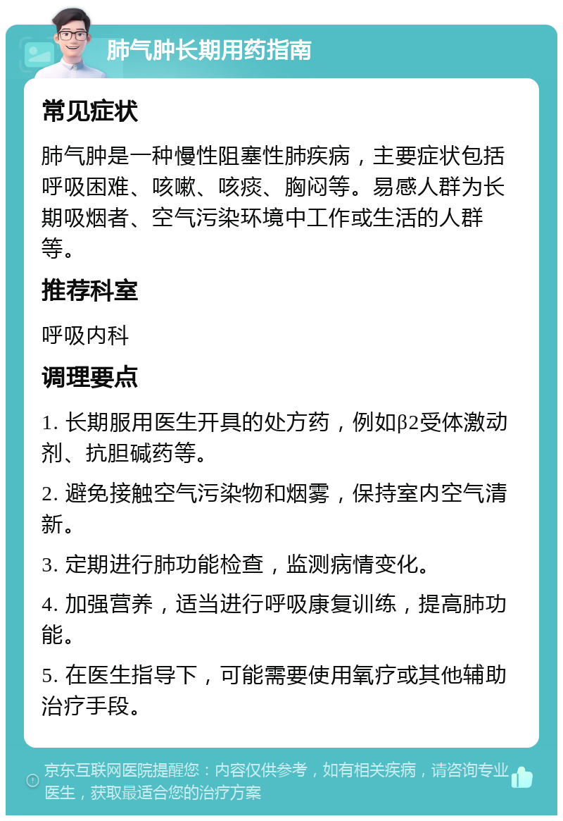 肺气肿长期用药指南 常见症状 肺气肿是一种慢性阻塞性肺疾病，主要症状包括呼吸困难、咳嗽、咳痰、胸闷等。易感人群为长期吸烟者、空气污染环境中工作或生活的人群等。 推荐科室 呼吸内科 调理要点 1. 长期服用医生开具的处方药，例如β2受体激动剂、抗胆碱药等。 2. 避免接触空气污染物和烟雾，保持室内空气清新。 3. 定期进行肺功能检查，监测病情变化。 4. 加强营养，适当进行呼吸康复训练，提高肺功能。 5. 在医生指导下，可能需要使用氧疗或其他辅助治疗手段。