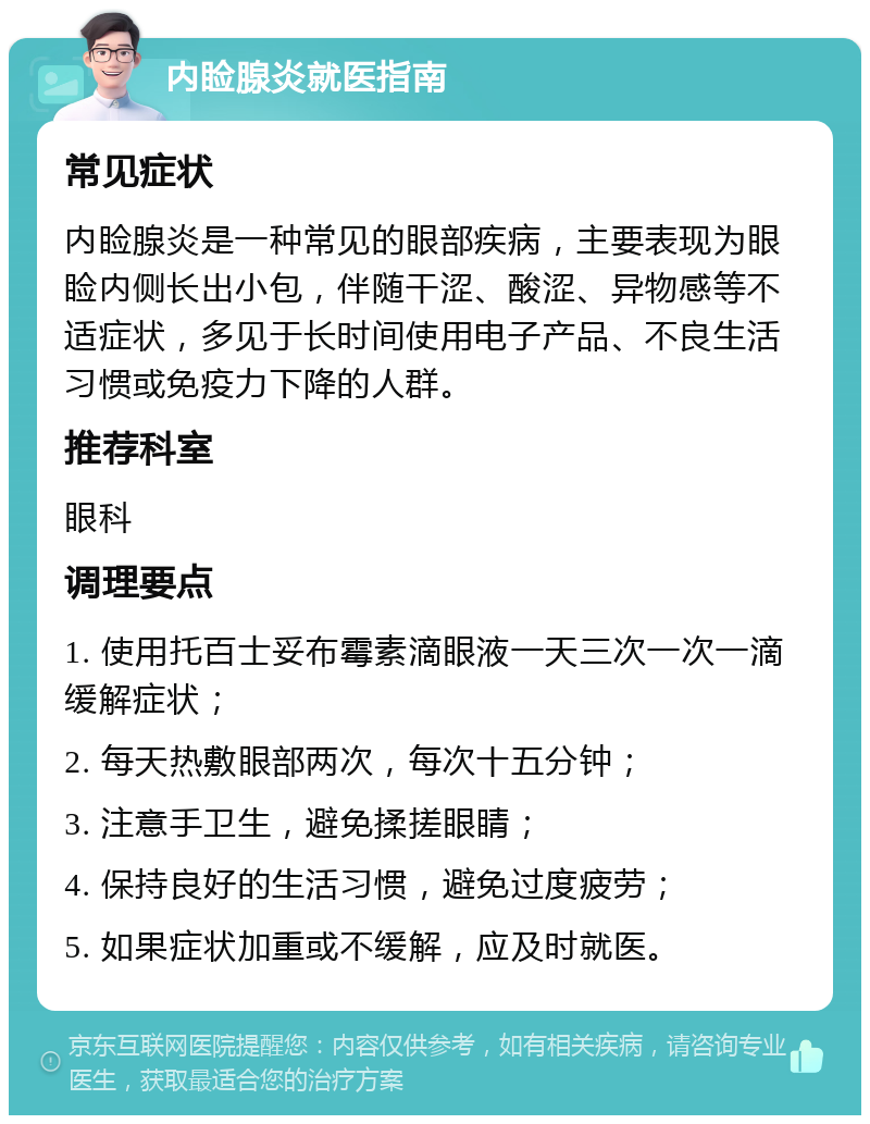 内睑腺炎就医指南 常见症状 内睑腺炎是一种常见的眼部疾病，主要表现为眼睑内侧长出小包，伴随干涩、酸涩、异物感等不适症状，多见于长时间使用电子产品、不良生活习惯或免疫力下降的人群。 推荐科室 眼科 调理要点 1. 使用托百士妥布霉素滴眼液一天三次一次一滴缓解症状； 2. 每天热敷眼部两次，每次十五分钟； 3. 注意手卫生，避免揉搓眼睛； 4. 保持良好的生活习惯，避免过度疲劳； 5. 如果症状加重或不缓解，应及时就医。