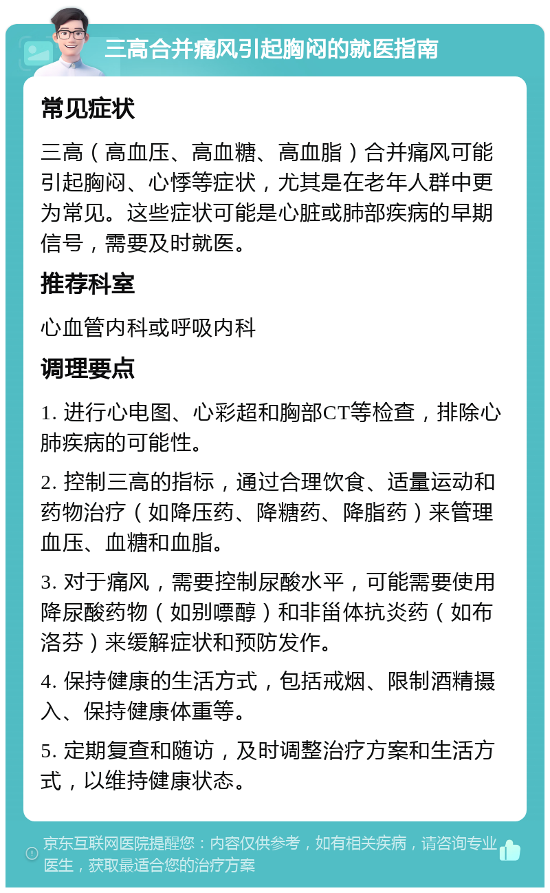 三高合并痛风引起胸闷的就医指南 常见症状 三高（高血压、高血糖、高血脂）合并痛风可能引起胸闷、心悸等症状，尤其是在老年人群中更为常见。这些症状可能是心脏或肺部疾病的早期信号，需要及时就医。 推荐科室 心血管内科或呼吸内科 调理要点 1. 进行心电图、心彩超和胸部CT等检查，排除心肺疾病的可能性。 2. 控制三高的指标，通过合理饮食、适量运动和药物治疗（如降压药、降糖药、降脂药）来管理血压、血糖和血脂。 3. 对于痛风，需要控制尿酸水平，可能需要使用降尿酸药物（如别嘌醇）和非甾体抗炎药（如布洛芬）来缓解症状和预防发作。 4. 保持健康的生活方式，包括戒烟、限制酒精摄入、保持健康体重等。 5. 定期复查和随访，及时调整治疗方案和生活方式，以维持健康状态。