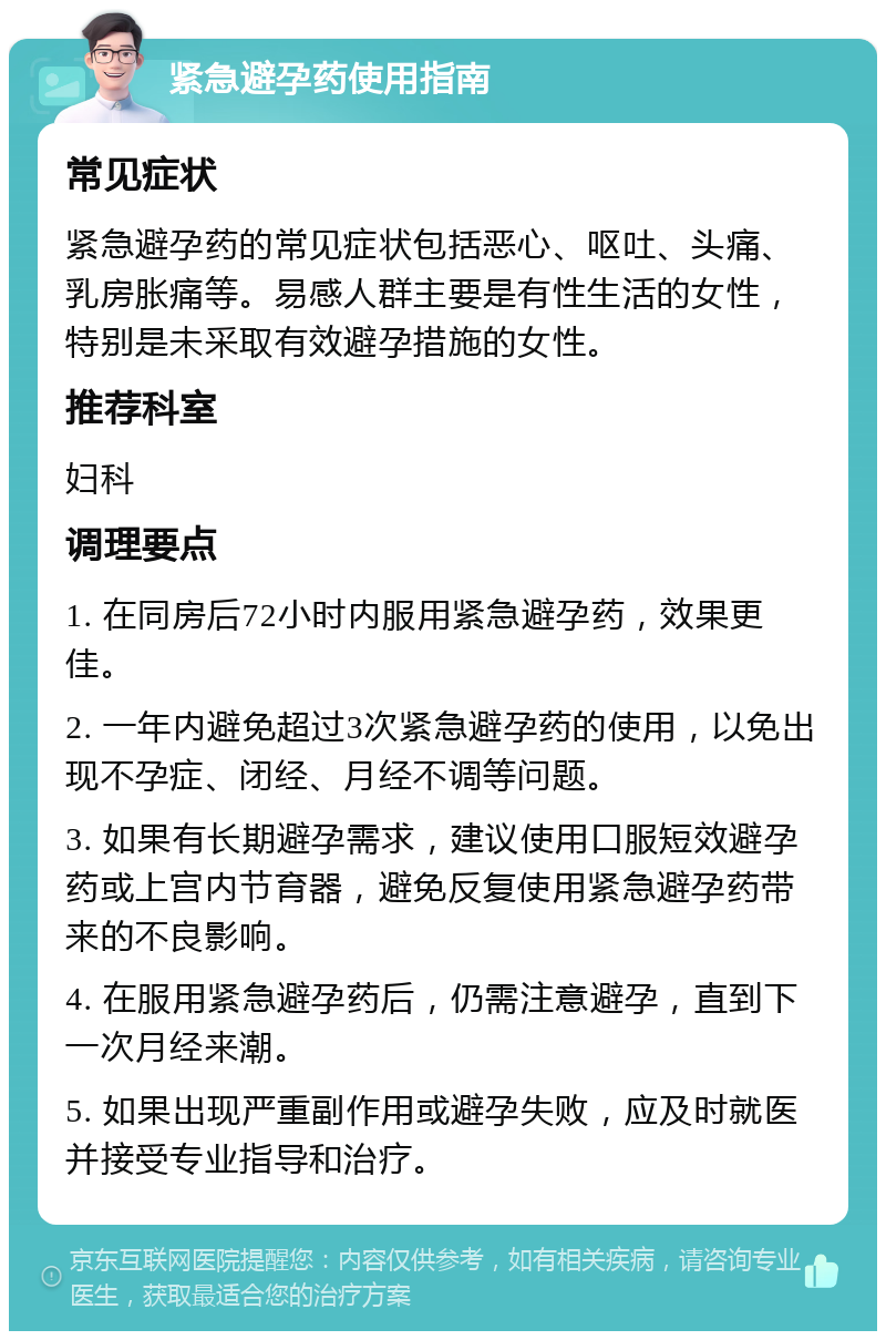 紧急避孕药使用指南 常见症状 紧急避孕药的常见症状包括恶心、呕吐、头痛、乳房胀痛等。易感人群主要是有性生活的女性，特别是未采取有效避孕措施的女性。 推荐科室 妇科 调理要点 1. 在同房后72小时内服用紧急避孕药，效果更佳。 2. 一年内避免超过3次紧急避孕药的使用，以免出现不孕症、闭经、月经不调等问题。 3. 如果有长期避孕需求，建议使用口服短效避孕药或上宫内节育器，避免反复使用紧急避孕药带来的不良影响。 4. 在服用紧急避孕药后，仍需注意避孕，直到下一次月经来潮。 5. 如果出现严重副作用或避孕失败，应及时就医并接受专业指导和治疗。