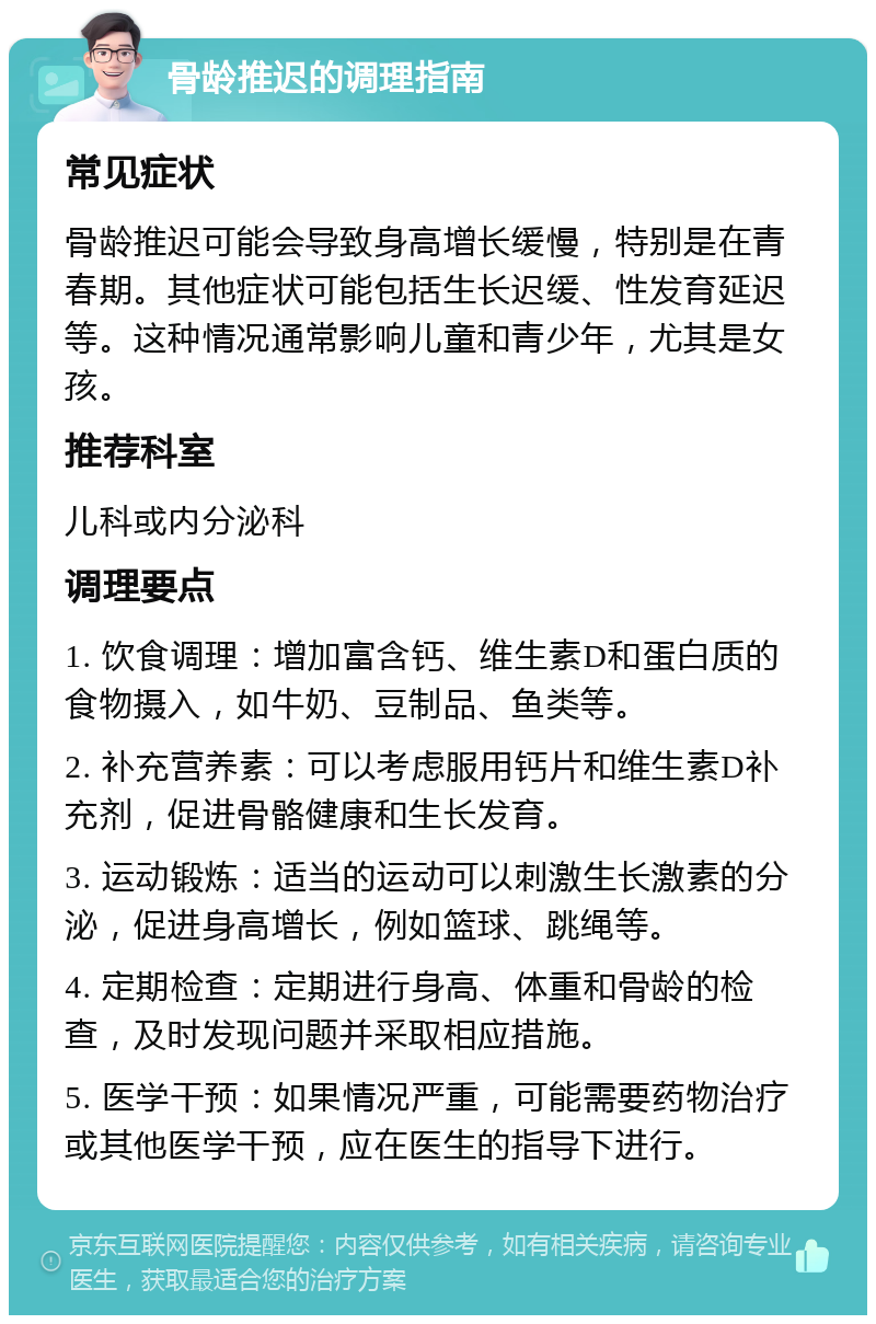 骨龄推迟的调理指南 常见症状 骨龄推迟可能会导致身高增长缓慢，特别是在青春期。其他症状可能包括生长迟缓、性发育延迟等。这种情况通常影响儿童和青少年，尤其是女孩。 推荐科室 儿科或内分泌科 调理要点 1. 饮食调理：增加富含钙、维生素D和蛋白质的食物摄入，如牛奶、豆制品、鱼类等。 2. 补充营养素：可以考虑服用钙片和维生素D补充剂，促进骨骼健康和生长发育。 3. 运动锻炼：适当的运动可以刺激生长激素的分泌，促进身高增长，例如篮球、跳绳等。 4. 定期检查：定期进行身高、体重和骨龄的检查，及时发现问题并采取相应措施。 5. 医学干预：如果情况严重，可能需要药物治疗或其他医学干预，应在医生的指导下进行。