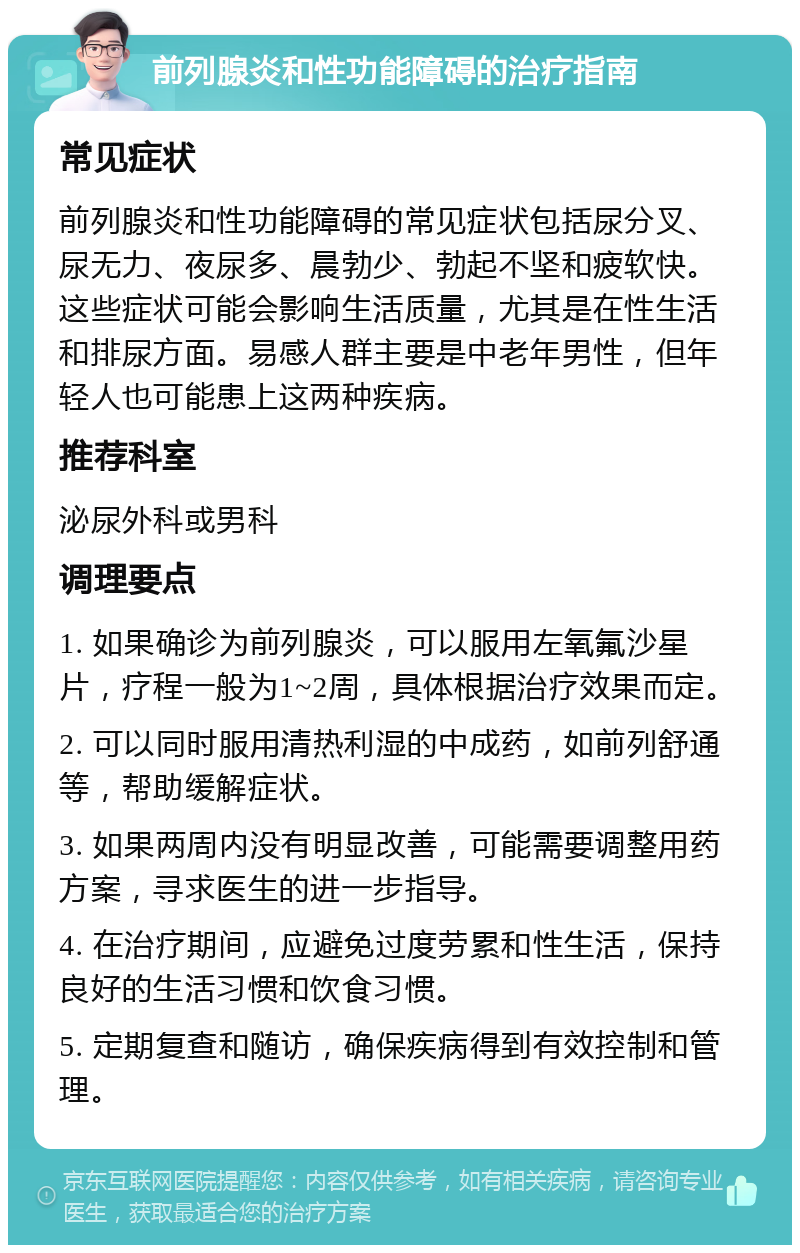 前列腺炎和性功能障碍的治疗指南 常见症状 前列腺炎和性功能障碍的常见症状包括尿分叉、尿无力、夜尿多、晨勃少、勃起不坚和疲软快。这些症状可能会影响生活质量，尤其是在性生活和排尿方面。易感人群主要是中老年男性，但年轻人也可能患上这两种疾病。 推荐科室 泌尿外科或男科 调理要点 1. 如果确诊为前列腺炎，可以服用左氧氟沙星片，疗程一般为1~2周，具体根据治疗效果而定。 2. 可以同时服用清热利湿的中成药，如前列舒通等，帮助缓解症状。 3. 如果两周内没有明显改善，可能需要调整用药方案，寻求医生的进一步指导。 4. 在治疗期间，应避免过度劳累和性生活，保持良好的生活习惯和饮食习惯。 5. 定期复查和随访，确保疾病得到有效控制和管理。