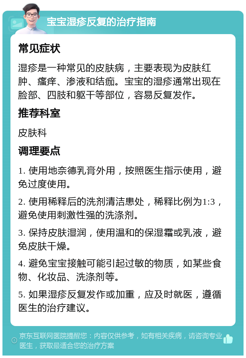 宝宝湿疹反复的治疗指南 常见症状 湿疹是一种常见的皮肤病，主要表现为皮肤红肿、瘙痒、渗液和结痂。宝宝的湿疹通常出现在脸部、四肢和躯干等部位，容易反复发作。 推荐科室 皮肤科 调理要点 1. 使用地奈德乳膏外用，按照医生指示使用，避免过度使用。 2. 使用稀释后的洗剂清洁患处，稀释比例为1:3，避免使用刺激性强的洗涤剂。 3. 保持皮肤湿润，使用温和的保湿霜或乳液，避免皮肤干燥。 4. 避免宝宝接触可能引起过敏的物质，如某些食物、化妆品、洗涤剂等。 5. 如果湿疹反复发作或加重，应及时就医，遵循医生的治疗建议。