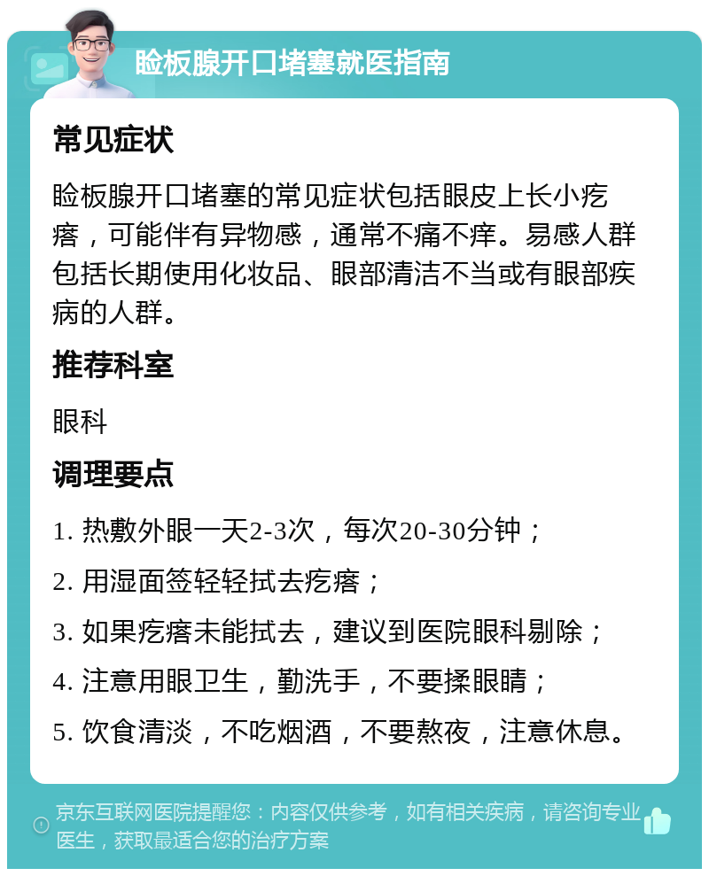 睑板腺开口堵塞就医指南 常见症状 睑板腺开口堵塞的常见症状包括眼皮上长小疙瘩，可能伴有异物感，通常不痛不痒。易感人群包括长期使用化妆品、眼部清洁不当或有眼部疾病的人群。 推荐科室 眼科 调理要点 1. 热敷外眼一天2-3次，每次20-30分钟； 2. 用湿面签轻轻拭去疙瘩； 3. 如果疙瘩未能拭去，建议到医院眼科剔除； 4. 注意用眼卫生，勤洗手，不要揉眼睛； 5. 饮食清淡，不吃烟酒，不要熬夜，注意休息。