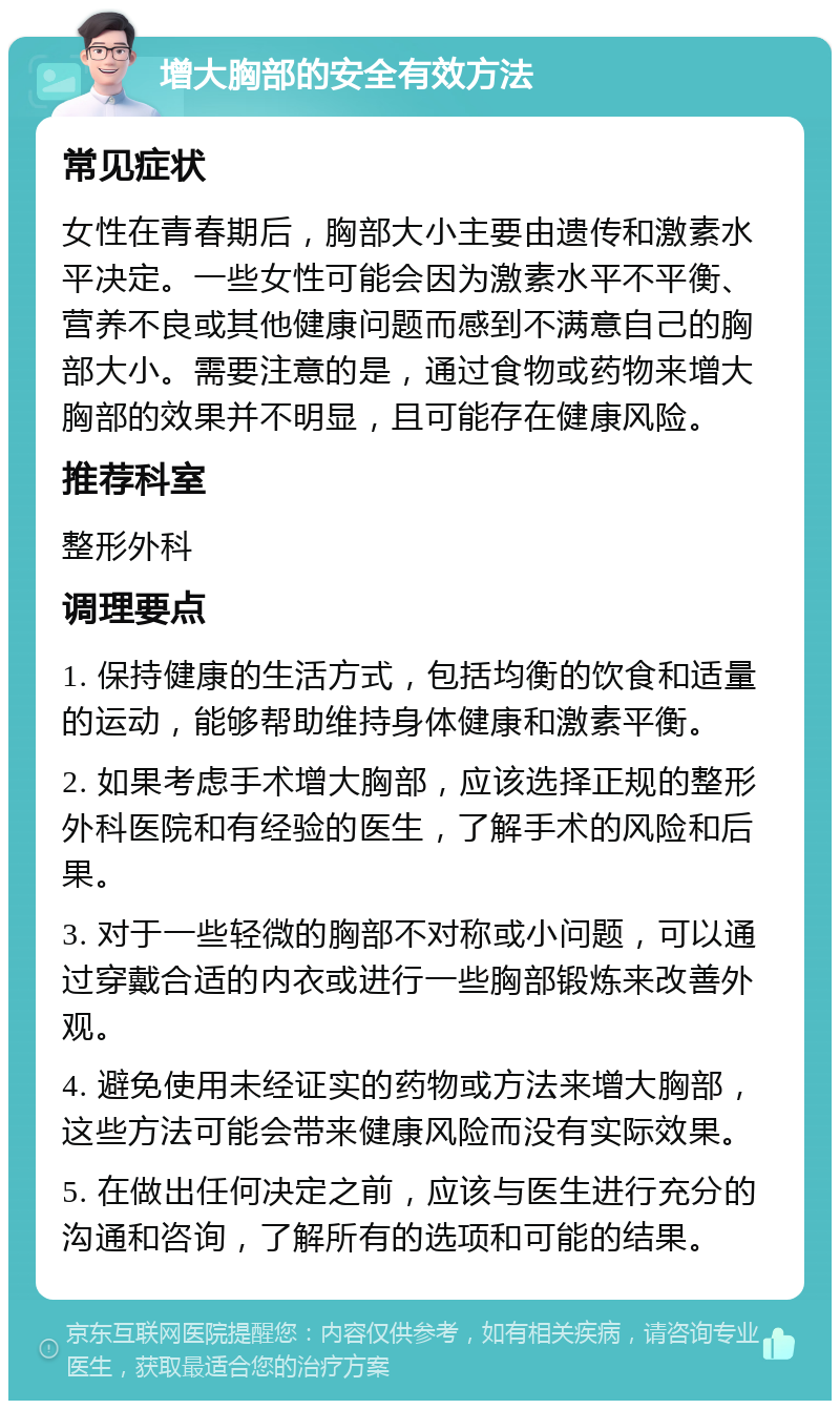 增大胸部的安全有效方法 常见症状 女性在青春期后，胸部大小主要由遗传和激素水平决定。一些女性可能会因为激素水平不平衡、营养不良或其他健康问题而感到不满意自己的胸部大小。需要注意的是，通过食物或药物来增大胸部的效果并不明显，且可能存在健康风险。 推荐科室 整形外科 调理要点 1. 保持健康的生活方式，包括均衡的饮食和适量的运动，能够帮助维持身体健康和激素平衡。 2. 如果考虑手术增大胸部，应该选择正规的整形外科医院和有经验的医生，了解手术的风险和后果。 3. 对于一些轻微的胸部不对称或小问题，可以通过穿戴合适的内衣或进行一些胸部锻炼来改善外观。 4. 避免使用未经证实的药物或方法来增大胸部，这些方法可能会带来健康风险而没有实际效果。 5. 在做出任何决定之前，应该与医生进行充分的沟通和咨询，了解所有的选项和可能的结果。