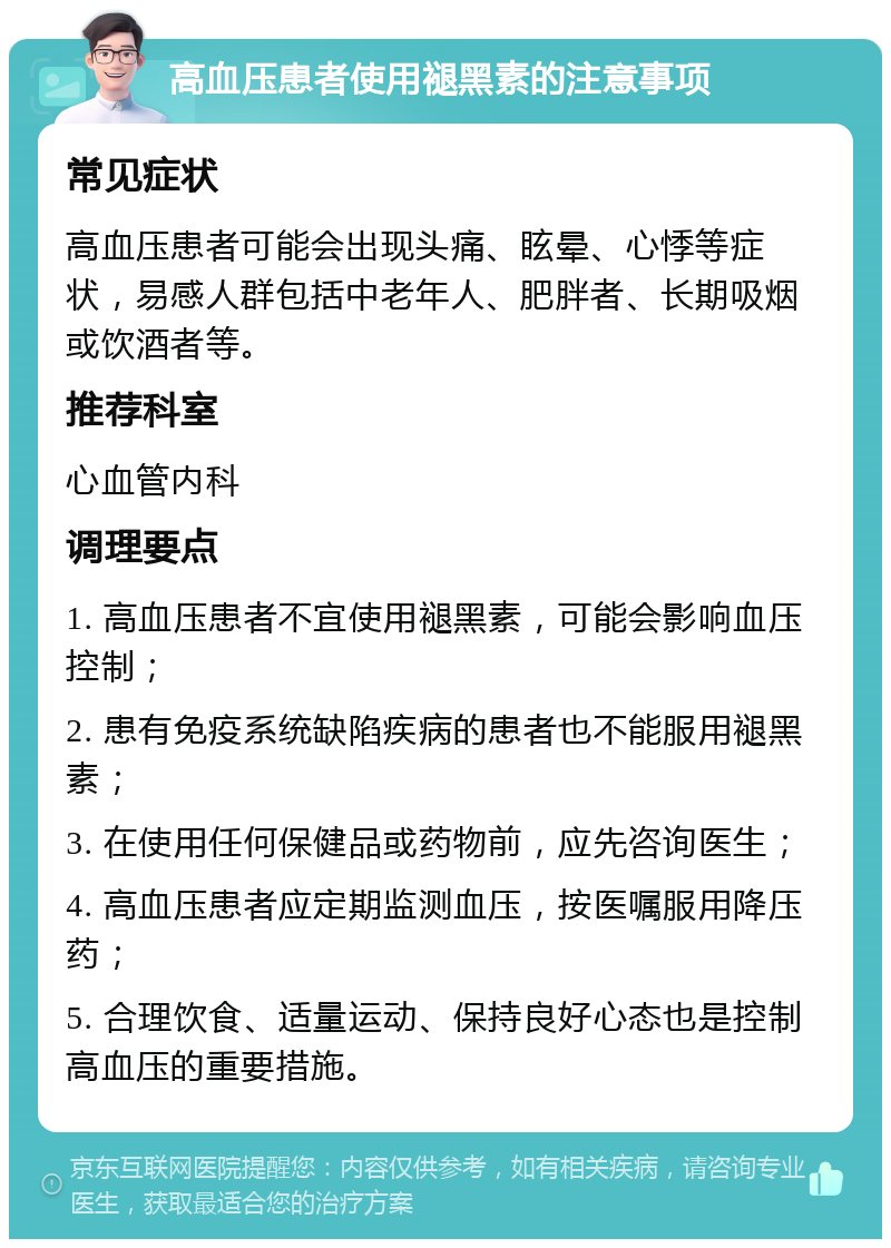 高血压患者使用褪黑素的注意事项 常见症状 高血压患者可能会出现头痛、眩晕、心悸等症状，易感人群包括中老年人、肥胖者、长期吸烟或饮酒者等。 推荐科室 心血管内科 调理要点 1. 高血压患者不宜使用褪黑素，可能会影响血压控制； 2. 患有免疫系统缺陷疾病的患者也不能服用褪黑素； 3. 在使用任何保健品或药物前，应先咨询医生； 4. 高血压患者应定期监测血压，按医嘱服用降压药； 5. 合理饮食、适量运动、保持良好心态也是控制高血压的重要措施。