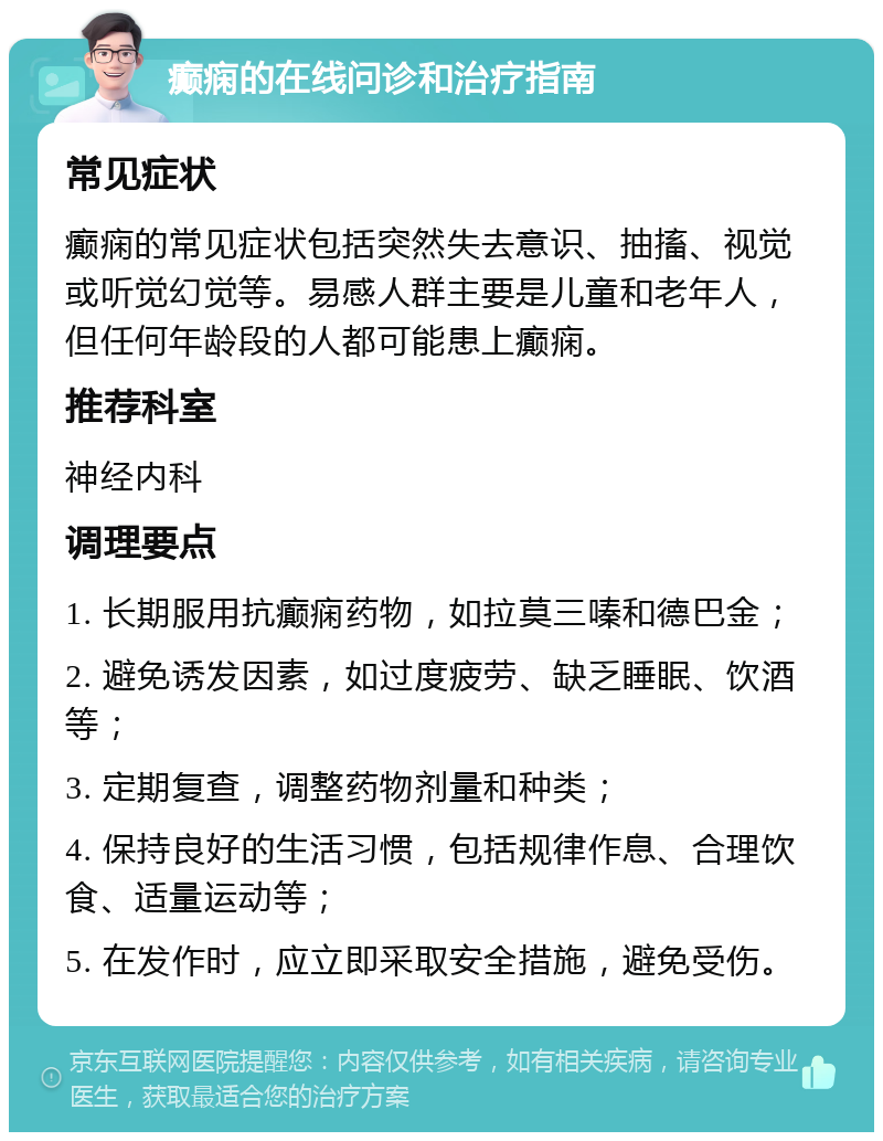 癫痫的在线问诊和治疗指南 常见症状 癫痫的常见症状包括突然失去意识、抽搐、视觉或听觉幻觉等。易感人群主要是儿童和老年人，但任何年龄段的人都可能患上癫痫。 推荐科室 神经内科 调理要点 1. 长期服用抗癫痫药物，如拉莫三嗪和德巴金； 2. 避免诱发因素，如过度疲劳、缺乏睡眠、饮酒等； 3. 定期复查，调整药物剂量和种类； 4. 保持良好的生活习惯，包括规律作息、合理饮食、适量运动等； 5. 在发作时，应立即采取安全措施，避免受伤。