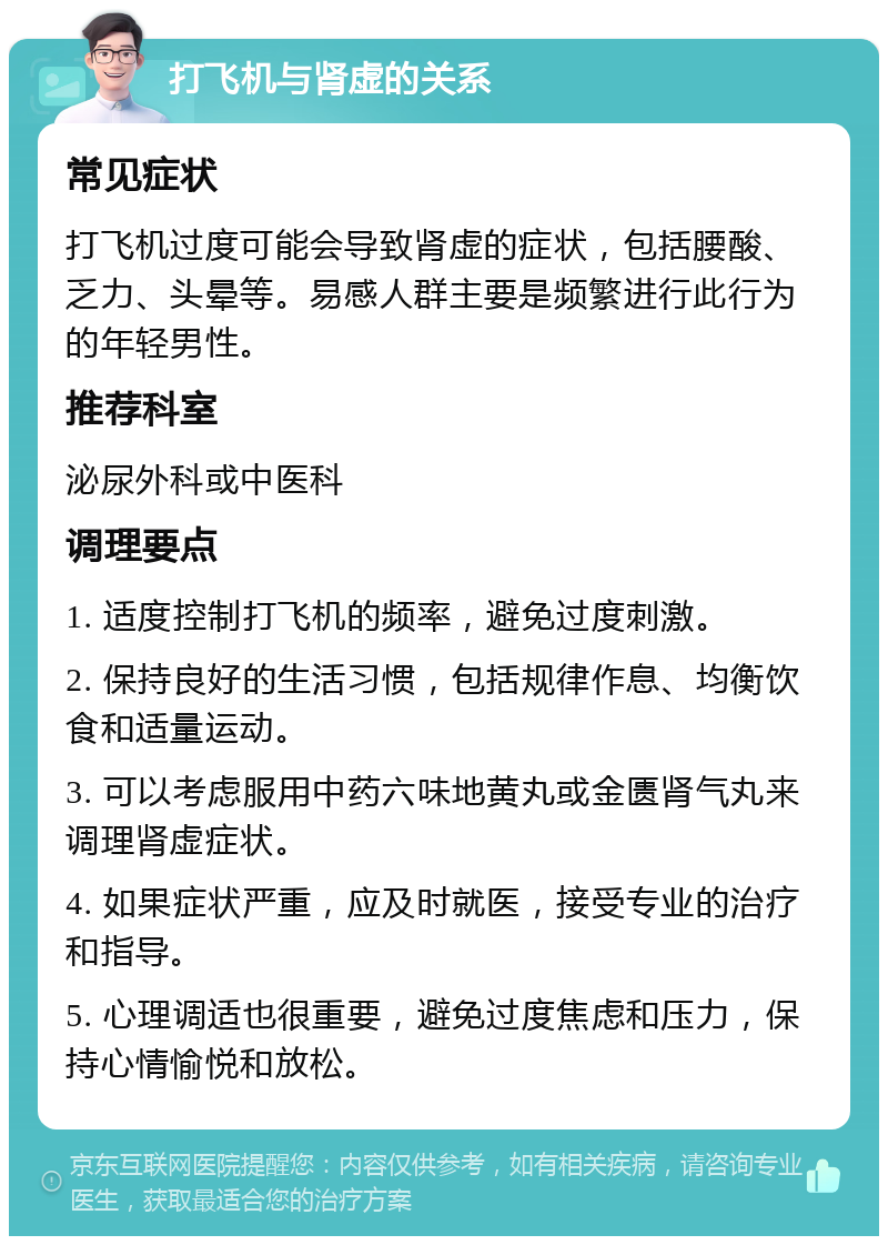 打飞机与肾虚的关系 常见症状 打飞机过度可能会导致肾虚的症状，包括腰酸、乏力、头晕等。易感人群主要是频繁进行此行为的年轻男性。 推荐科室 泌尿外科或中医科 调理要点 1. 适度控制打飞机的频率，避免过度刺激。 2. 保持良好的生活习惯，包括规律作息、均衡饮食和适量运动。 3. 可以考虑服用中药六味地黄丸或金匮肾气丸来调理肾虚症状。 4. 如果症状严重，应及时就医，接受专业的治疗和指导。 5. 心理调适也很重要，避免过度焦虑和压力，保持心情愉悦和放松。