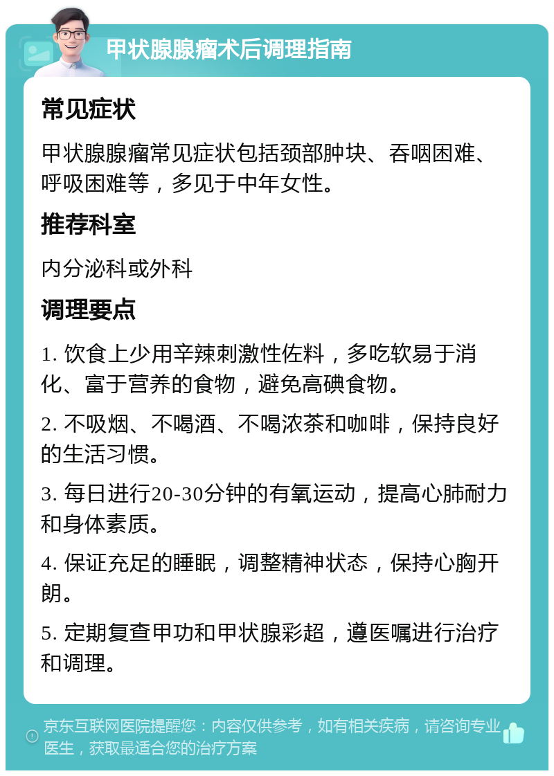 甲状腺腺瘤术后调理指南 常见症状 甲状腺腺瘤常见症状包括颈部肿块、吞咽困难、呼吸困难等，多见于中年女性。 推荐科室 内分泌科或外科 调理要点 1. 饮食上少用辛辣刺激性佐料，多吃软易于消化、富于营养的食物，避免高碘食物。 2. 不吸烟、不喝酒、不喝浓茶和咖啡，保持良好的生活习惯。 3. 每日进行20-30分钟的有氧运动，提高心肺耐力和身体素质。 4. 保证充足的睡眠，调整精神状态，保持心胸开朗。 5. 定期复查甲功和甲状腺彩超，遵医嘱进行治疗和调理。