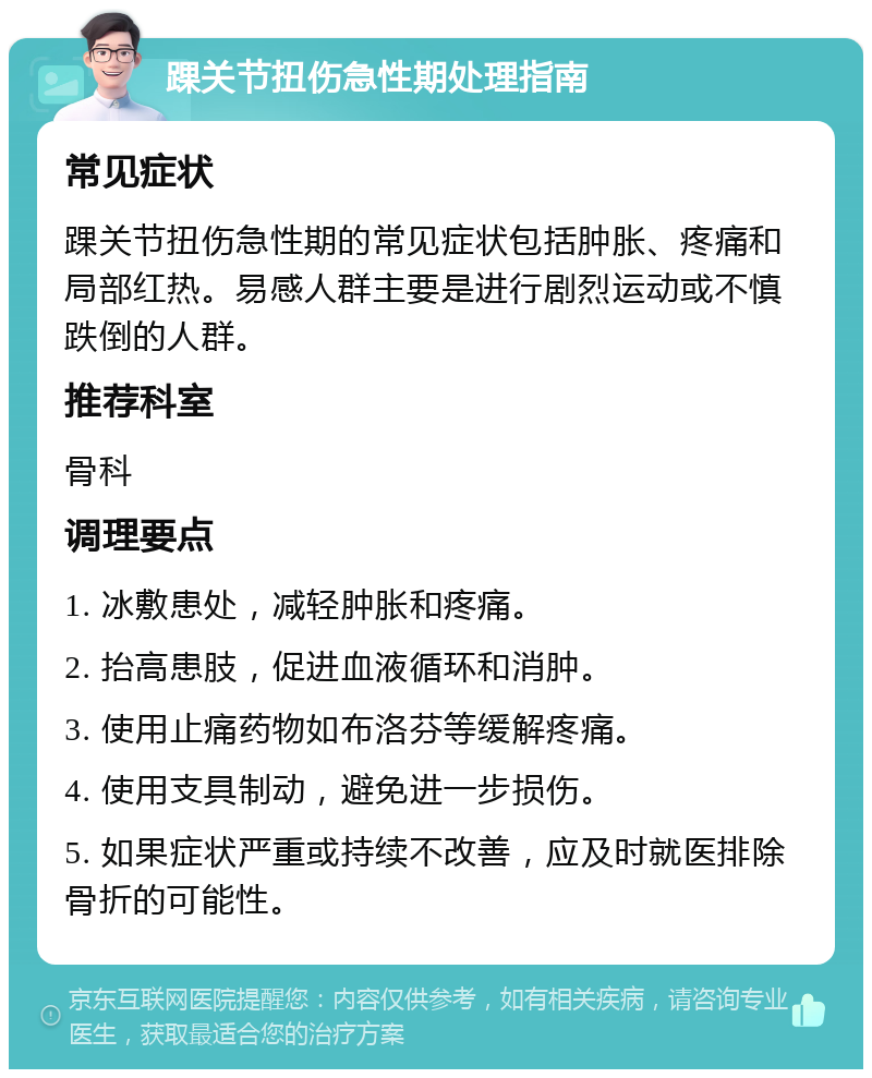 踝关节扭伤急性期处理指南 常见症状 踝关节扭伤急性期的常见症状包括肿胀、疼痛和局部红热。易感人群主要是进行剧烈运动或不慎跌倒的人群。 推荐科室 骨科 调理要点 1. 冰敷患处，减轻肿胀和疼痛。 2. 抬高患肢，促进血液循环和消肿。 3. 使用止痛药物如布洛芬等缓解疼痛。 4. 使用支具制动，避免进一步损伤。 5. 如果症状严重或持续不改善，应及时就医排除骨折的可能性。