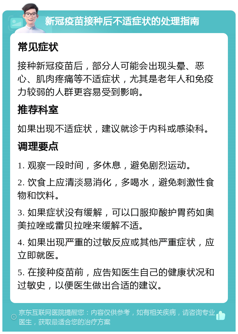 新冠疫苗接种后不适症状的处理指南 常见症状 接种新冠疫苗后，部分人可能会出现头晕、恶心、肌肉疼痛等不适症状，尤其是老年人和免疫力较弱的人群更容易受到影响。 推荐科室 如果出现不适症状，建议就诊于内科或感染科。 调理要点 1. 观察一段时间，多休息，避免剧烈运动。 2. 饮食上应清淡易消化，多喝水，避免刺激性食物和饮料。 3. 如果症状没有缓解，可以口服抑酸护胃药如奥美拉唑或雷贝拉唑来缓解不适。 4. 如果出现严重的过敏反应或其他严重症状，应立即就医。 5. 在接种疫苗前，应告知医生自己的健康状况和过敏史，以便医生做出合适的建议。