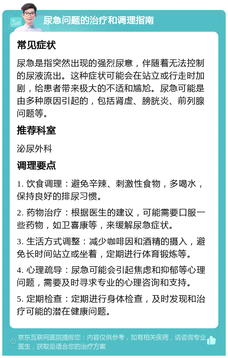 尿急问题的治疗和调理指南 常见症状 尿急是指突然出现的强烈尿意，伴随着无法控制的尿液流出。这种症状可能会在站立或行走时加剧，给患者带来极大的不适和尴尬。尿急可能是由多种原因引起的，包括肾虚、膀胱炎、前列腺问题等。 推荐科室 泌尿外科 调理要点 1. 饮食调理：避免辛辣、刺激性食物，多喝水，保持良好的排尿习惯。 2. 药物治疗：根据医生的建议，可能需要口服一些药物，如卫喜康等，来缓解尿急症状。 3. 生活方式调整：减少咖啡因和酒精的摄入，避免长时间站立或坐着，定期进行体育锻炼等。 4. 心理疏导：尿急可能会引起焦虑和抑郁等心理问题，需要及时寻求专业的心理咨询和支持。 5. 定期检查：定期进行身体检查，及时发现和治疗可能的潜在健康问题。