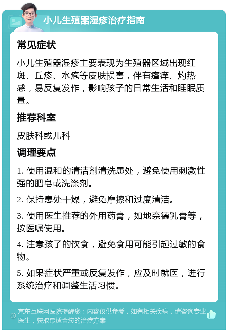 小儿生殖器湿疹治疗指南 常见症状 小儿生殖器湿疹主要表现为生殖器区域出现红斑、丘疹、水疱等皮肤损害，伴有瘙痒、灼热感，易反复发作，影响孩子的日常生活和睡眠质量。 推荐科室 皮肤科或儿科 调理要点 1. 使用温和的清洁剂清洗患处，避免使用刺激性强的肥皂或洗涤剂。 2. 保持患处干燥，避免摩擦和过度清洁。 3. 使用医生推荐的外用药膏，如地奈德乳膏等，按医嘱使用。 4. 注意孩子的饮食，避免食用可能引起过敏的食物。 5. 如果症状严重或反复发作，应及时就医，进行系统治疗和调整生活习惯。