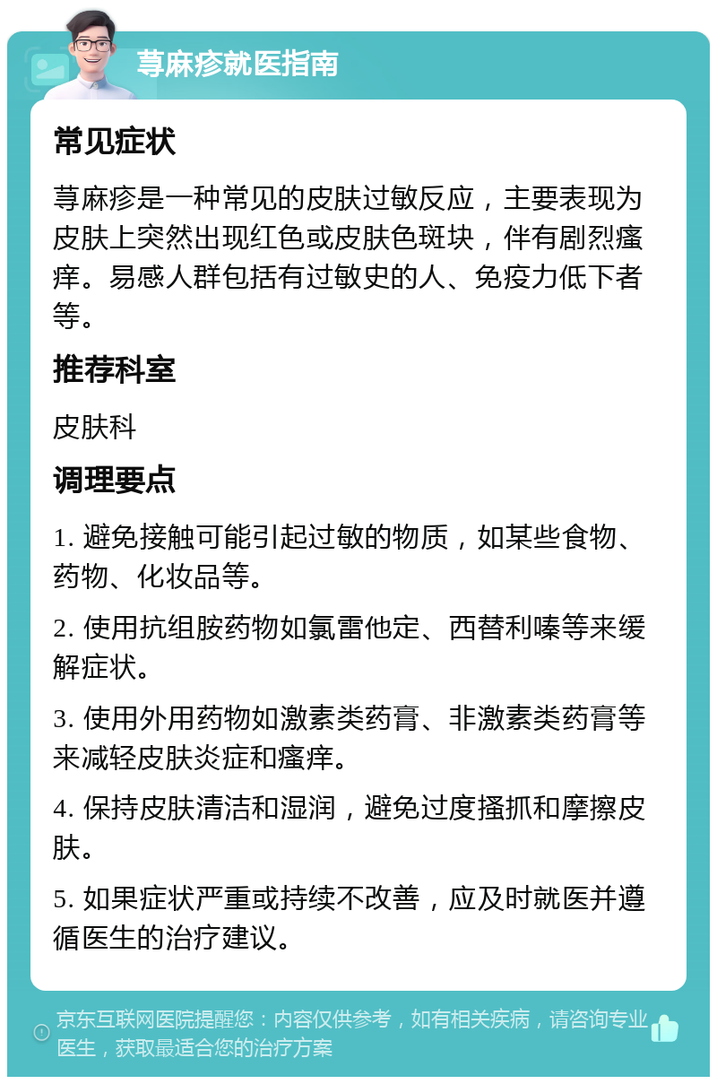 荨麻疹就医指南 常见症状 荨麻疹是一种常见的皮肤过敏反应，主要表现为皮肤上突然出现红色或皮肤色斑块，伴有剧烈瘙痒。易感人群包括有过敏史的人、免疫力低下者等。 推荐科室 皮肤科 调理要点 1. 避免接触可能引起过敏的物质，如某些食物、药物、化妆品等。 2. 使用抗组胺药物如氯雷他定、西替利嗪等来缓解症状。 3. 使用外用药物如激素类药膏、非激素类药膏等来减轻皮肤炎症和瘙痒。 4. 保持皮肤清洁和湿润，避免过度搔抓和摩擦皮肤。 5. 如果症状严重或持续不改善，应及时就医并遵循医生的治疗建议。