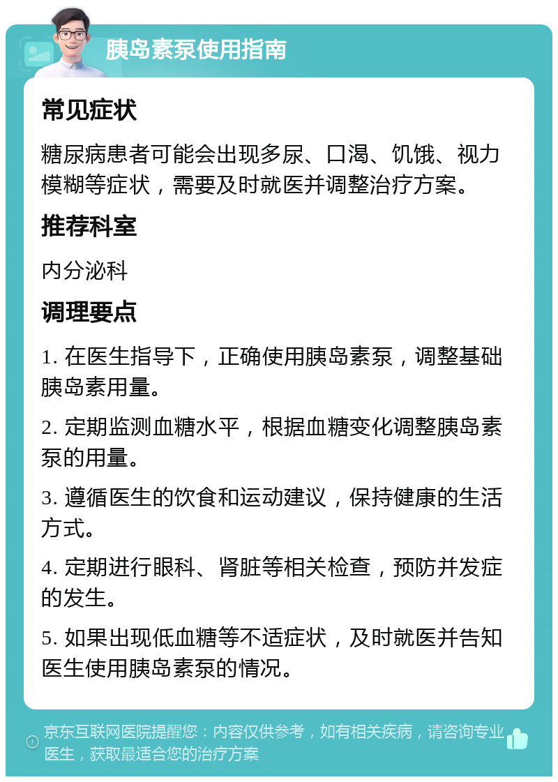 胰岛素泵使用指南 常见症状 糖尿病患者可能会出现多尿、口渴、饥饿、视力模糊等症状，需要及时就医并调整治疗方案。 推荐科室 内分泌科 调理要点 1. 在医生指导下，正确使用胰岛素泵，调整基础胰岛素用量。 2. 定期监测血糖水平，根据血糖变化调整胰岛素泵的用量。 3. 遵循医生的饮食和运动建议，保持健康的生活方式。 4. 定期进行眼科、肾脏等相关检查，预防并发症的发生。 5. 如果出现低血糖等不适症状，及时就医并告知医生使用胰岛素泵的情况。