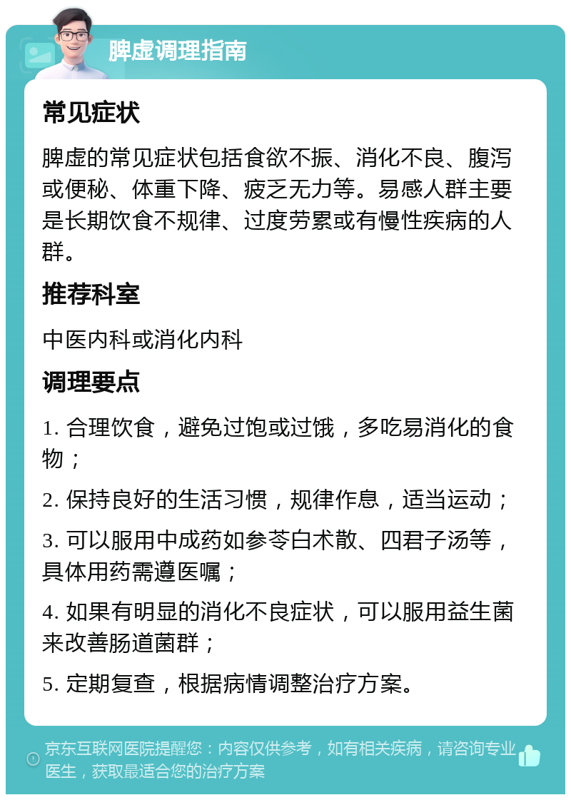 脾虚调理指南 常见症状 脾虚的常见症状包括食欲不振、消化不良、腹泻或便秘、体重下降、疲乏无力等。易感人群主要是长期饮食不规律、过度劳累或有慢性疾病的人群。 推荐科室 中医内科或消化内科 调理要点 1. 合理饮食，避免过饱或过饿，多吃易消化的食物； 2. 保持良好的生活习惯，规律作息，适当运动； 3. 可以服用中成药如参苓白术散、四君子汤等，具体用药需遵医嘱； 4. 如果有明显的消化不良症状，可以服用益生菌来改善肠道菌群； 5. 定期复查，根据病情调整治疗方案。