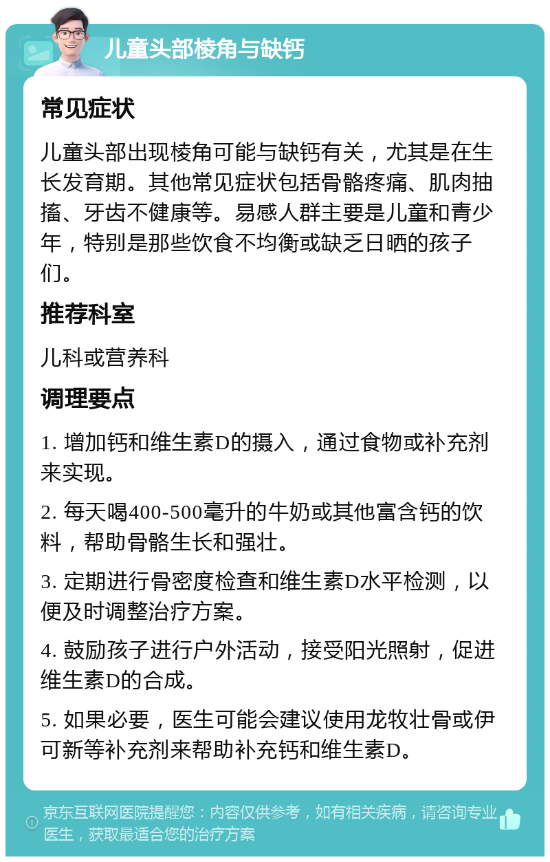 儿童头部棱角与缺钙 常见症状 儿童头部出现棱角可能与缺钙有关，尤其是在生长发育期。其他常见症状包括骨骼疼痛、肌肉抽搐、牙齿不健康等。易感人群主要是儿童和青少年，特别是那些饮食不均衡或缺乏日晒的孩子们。 推荐科室 儿科或营养科 调理要点 1. 增加钙和维生素D的摄入，通过食物或补充剂来实现。 2. 每天喝400-500毫升的牛奶或其他富含钙的饮料，帮助骨骼生长和强壮。 3. 定期进行骨密度检查和维生素D水平检测，以便及时调整治疗方案。 4. 鼓励孩子进行户外活动，接受阳光照射，促进维生素D的合成。 5. 如果必要，医生可能会建议使用龙牧壮骨或伊可新等补充剂来帮助补充钙和维生素D。