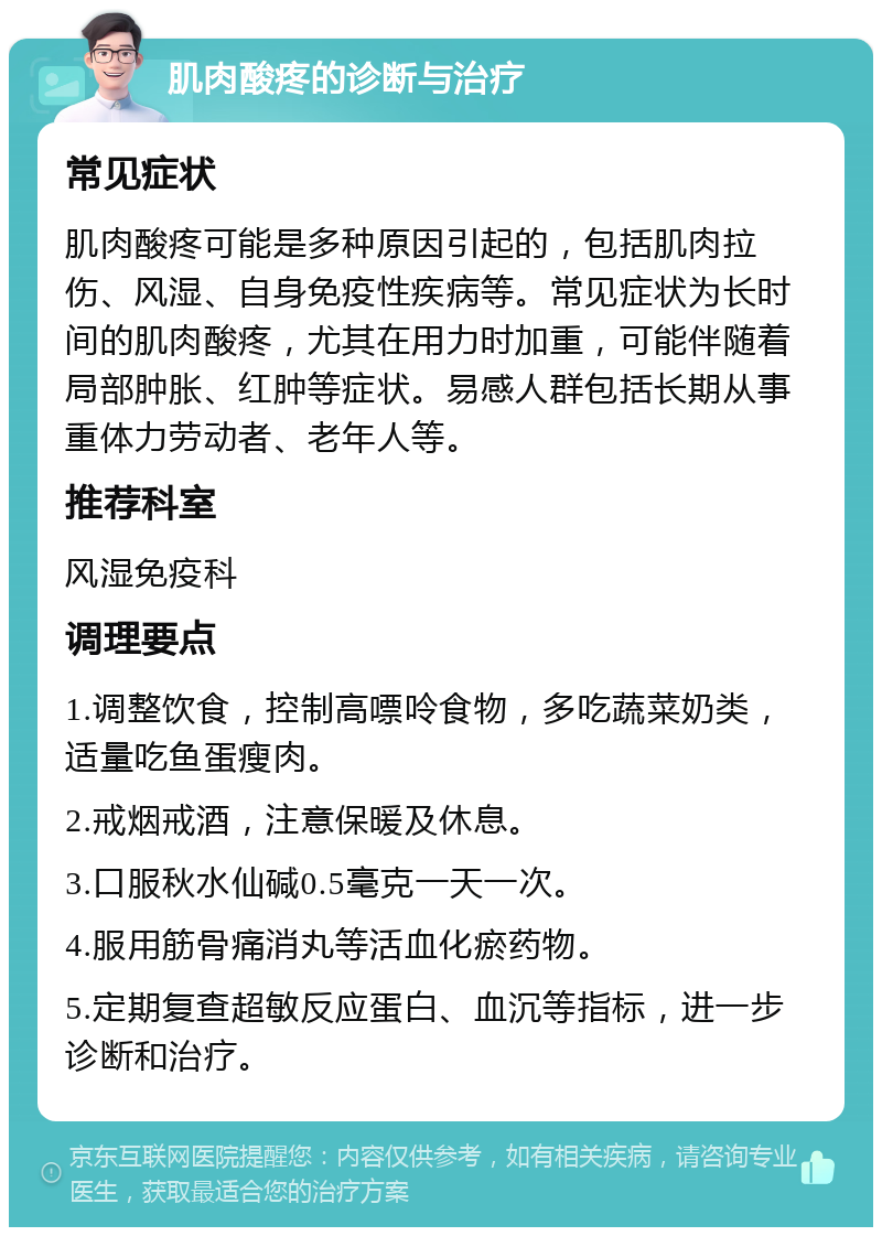 肌肉酸疼的诊断与治疗 常见症状 肌肉酸疼可能是多种原因引起的，包括肌肉拉伤、风湿、自身免疫性疾病等。常见症状为长时间的肌肉酸疼，尤其在用力时加重，可能伴随着局部肿胀、红肿等症状。易感人群包括长期从事重体力劳动者、老年人等。 推荐科室 风湿免疫科 调理要点 1.调整饮食，控制高嘌呤食物，多吃蔬菜奶类，适量吃鱼蛋瘦肉。 2.戒烟戒酒，注意保暖及休息。 3.口服秋水仙碱0.5毫克一天一次。 4.服用筋骨痛消丸等活血化瘀药物。 5.定期复查超敏反应蛋白、血沉等指标，进一步诊断和治疗。