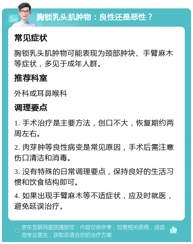 胸锁乳头肌肿物：良性还是恶性？ 常见症状 胸锁乳头肌肿物可能表现为颈部肿块、手臂麻木等症状，多见于成年人群。 推荐科室 外科或耳鼻喉科 调理要点 1. 手术治疗是主要方法，创口不大，恢复期约两周左右。 2. 肉芽肿等良性病变是常见原因，手术后需注意伤口清洁和消毒。 3. 没有特殊的日常调理要点，保持良好的生活习惯和饮食结构即可。 4. 如果出现手臂麻木等不适症状，应及时就医，避免延误治疗。