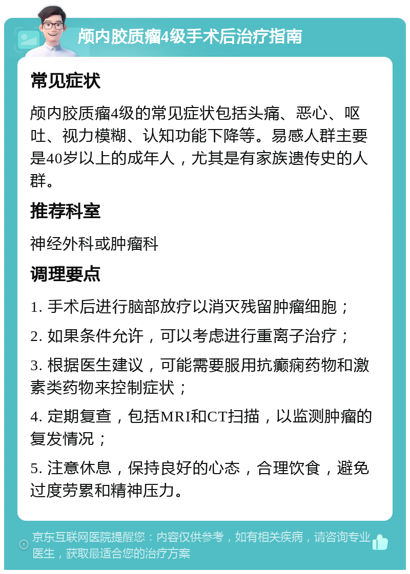 颅内胶质瘤4级手术后治疗指南 常见症状 颅内胶质瘤4级的常见症状包括头痛、恶心、呕吐、视力模糊、认知功能下降等。易感人群主要是40岁以上的成年人，尤其是有家族遗传史的人群。 推荐科室 神经外科或肿瘤科 调理要点 1. 手术后进行脑部放疗以消灭残留肿瘤细胞； 2. 如果条件允许，可以考虑进行重离子治疗； 3. 根据医生建议，可能需要服用抗癫痫药物和激素类药物来控制症状； 4. 定期复查，包括MRI和CT扫描，以监测肿瘤的复发情况； 5. 注意休息，保持良好的心态，合理饮食，避免过度劳累和精神压力。