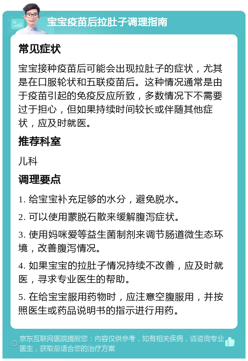 宝宝疫苗后拉肚子调理指南 常见症状 宝宝接种疫苗后可能会出现拉肚子的症状，尤其是在口服轮状和五联疫苗后。这种情况通常是由于疫苗引起的免疫反应所致，多数情况下不需要过于担心，但如果持续时间较长或伴随其他症状，应及时就医。 推荐科室 儿科 调理要点 1. 给宝宝补充足够的水分，避免脱水。 2. 可以使用蒙脱石散来缓解腹泻症状。 3. 使用妈咪爱等益生菌制剂来调节肠道微生态环境，改善腹泻情况。 4. 如果宝宝的拉肚子情况持续不改善，应及时就医，寻求专业医生的帮助。 5. 在给宝宝服用药物时，应注意空腹服用，并按照医生或药品说明书的指示进行用药。