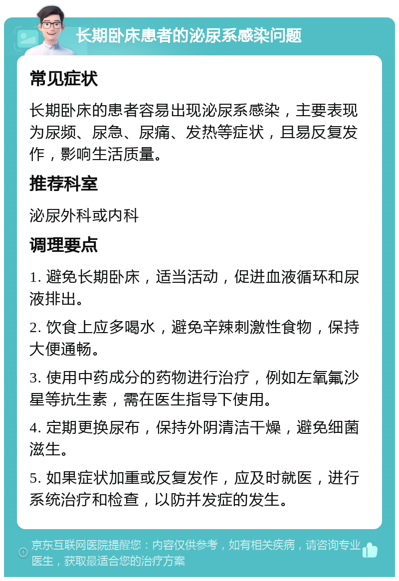 长期卧床患者的泌尿系感染问题 常见症状 长期卧床的患者容易出现泌尿系感染，主要表现为尿频、尿急、尿痛、发热等症状，且易反复发作，影响生活质量。 推荐科室 泌尿外科或内科 调理要点 1. 避免长期卧床，适当活动，促进血液循环和尿液排出。 2. 饮食上应多喝水，避免辛辣刺激性食物，保持大便通畅。 3. 使用中药成分的药物进行治疗，例如左氧氟沙星等抗生素，需在医生指导下使用。 4. 定期更换尿布，保持外阴清洁干燥，避免细菌滋生。 5. 如果症状加重或反复发作，应及时就医，进行系统治疗和检查，以防并发症的发生。