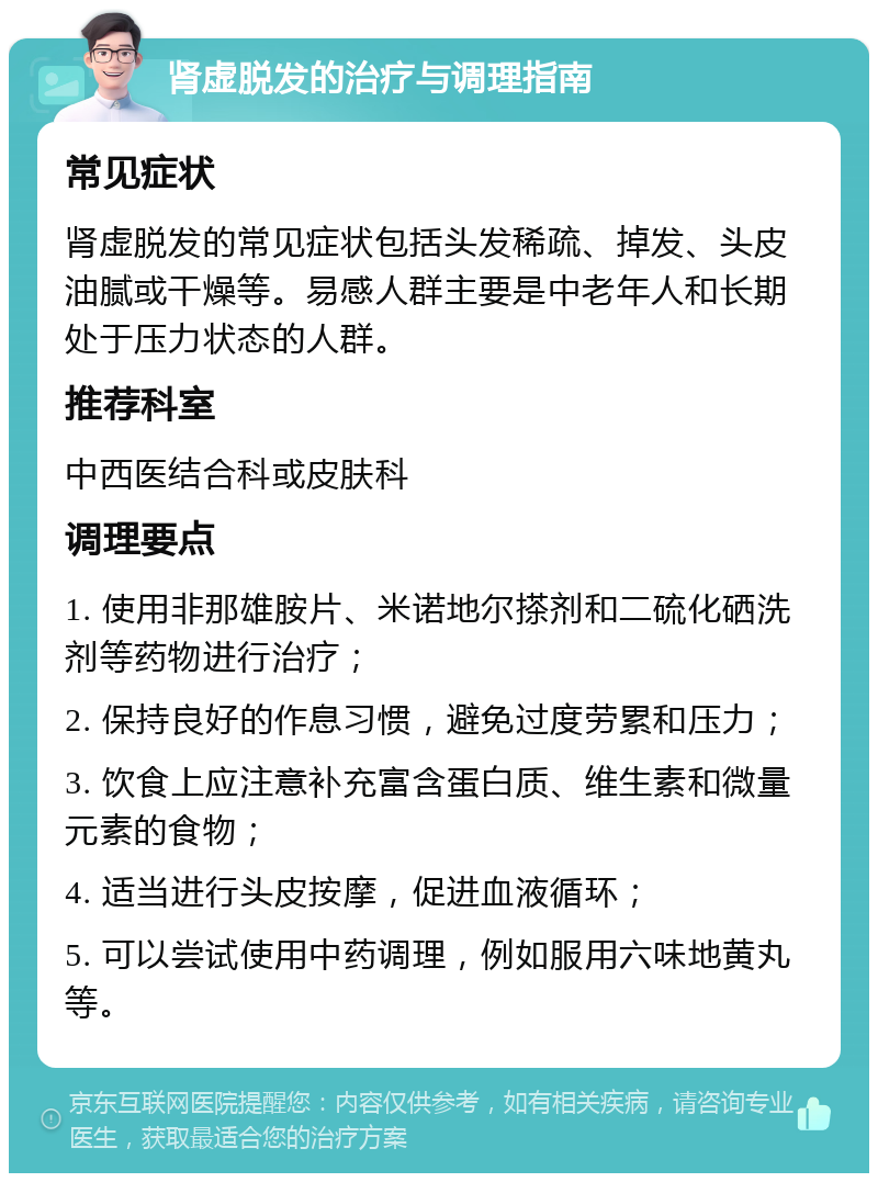 肾虚脱发的治疗与调理指南 常见症状 肾虚脱发的常见症状包括头发稀疏、掉发、头皮油腻或干燥等。易感人群主要是中老年人和长期处于压力状态的人群。 推荐科室 中西医结合科或皮肤科 调理要点 1. 使用非那雄胺片、米诺地尔搽剂和二硫化硒洗剂等药物进行治疗； 2. 保持良好的作息习惯，避免过度劳累和压力； 3. 饮食上应注意补充富含蛋白质、维生素和微量元素的食物； 4. 适当进行头皮按摩，促进血液循环； 5. 可以尝试使用中药调理，例如服用六味地黄丸等。