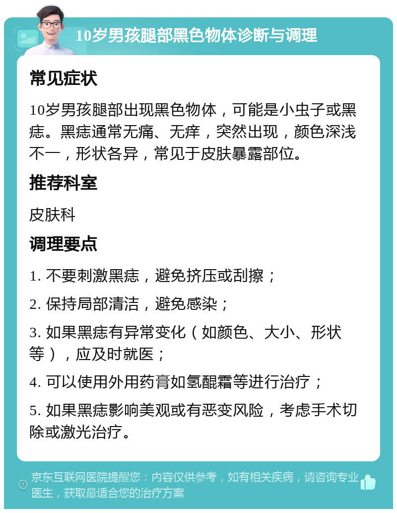 10岁男孩腿部黑色物体诊断与调理 常见症状 10岁男孩腿部出现黑色物体，可能是小虫子或黑痣。黑痣通常无痛、无痒，突然出现，颜色深浅不一，形状各异，常见于皮肤暴露部位。 推荐科室 皮肤科 调理要点 1. 不要刺激黑痣，避免挤压或刮擦； 2. 保持局部清洁，避免感染； 3. 如果黑痣有异常变化（如颜色、大小、形状等），应及时就医； 4. 可以使用外用药膏如氢醌霜等进行治疗； 5. 如果黑痣影响美观或有恶变风险，考虑手术切除或激光治疗。