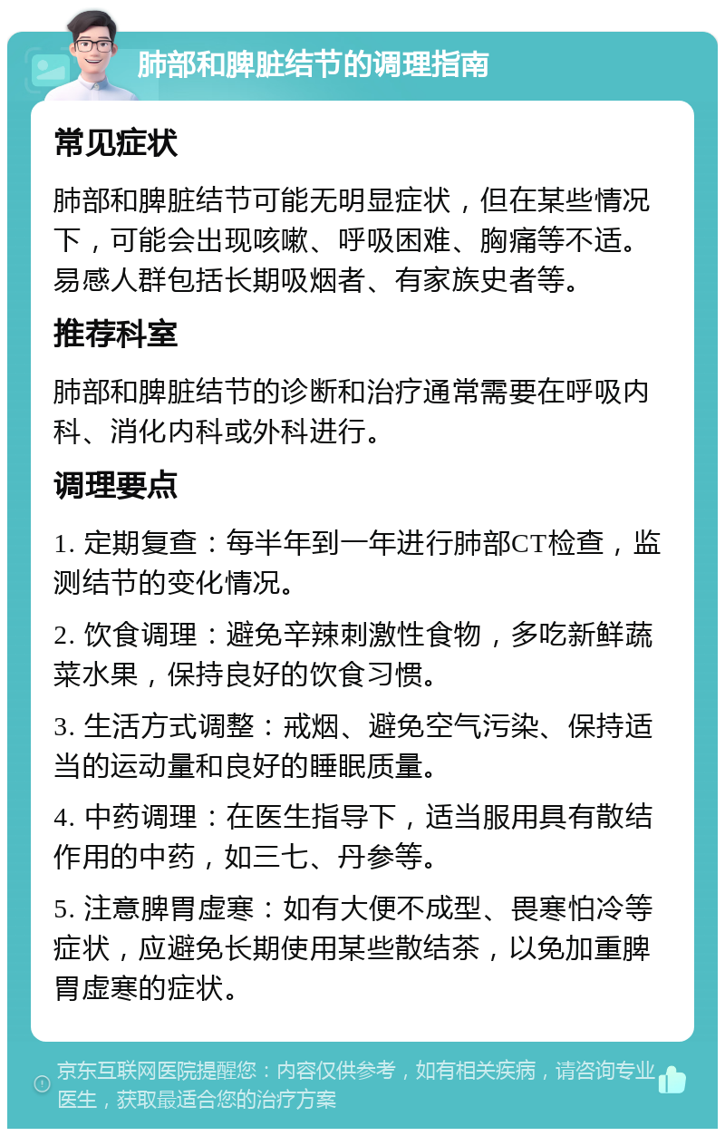 肺部和脾脏结节的调理指南 常见症状 肺部和脾脏结节可能无明显症状，但在某些情况下，可能会出现咳嗽、呼吸困难、胸痛等不适。易感人群包括长期吸烟者、有家族史者等。 推荐科室 肺部和脾脏结节的诊断和治疗通常需要在呼吸内科、消化内科或外科进行。 调理要点 1. 定期复查：每半年到一年进行肺部CT检查，监测结节的变化情况。 2. 饮食调理：避免辛辣刺激性食物，多吃新鲜蔬菜水果，保持良好的饮食习惯。 3. 生活方式调整：戒烟、避免空气污染、保持适当的运动量和良好的睡眠质量。 4. 中药调理：在医生指导下，适当服用具有散结作用的中药，如三七、丹参等。 5. 注意脾胃虚寒：如有大便不成型、畏寒怕冷等症状，应避免长期使用某些散结茶，以免加重脾胃虚寒的症状。