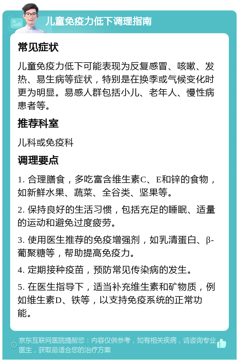 儿童免疫力低下调理指南 常见症状 儿童免疫力低下可能表现为反复感冒、咳嗽、发热、易生病等症状，特别是在换季或气候变化时更为明显。易感人群包括小儿、老年人、慢性病患者等。 推荐科室 儿科或免疫科 调理要点 1. 合理膳食，多吃富含维生素C、E和锌的食物，如新鲜水果、蔬菜、全谷类、坚果等。 2. 保持良好的生活习惯，包括充足的睡眠、适量的运动和避免过度疲劳。 3. 使用医生推荐的免疫增强剂，如乳清蛋白、β-葡聚糖等，帮助提高免疫力。 4. 定期接种疫苗，预防常见传染病的发生。 5. 在医生指导下，适当补充维生素和矿物质，例如维生素D、铁等，以支持免疫系统的正常功能。