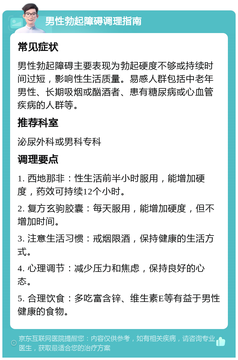 男性勃起障碍调理指南 常见症状 男性勃起障碍主要表现为勃起硬度不够或持续时间过短，影响性生活质量。易感人群包括中老年男性、长期吸烟或酗酒者、患有糖尿病或心血管疾病的人群等。 推荐科室 泌尿外科或男科专科 调理要点 1. 西地那非：性生活前半小时服用，能增加硬度，药效可持续12个小时。 2. 复方玄驹胶囊：每天服用，能增加硬度，但不增加时间。 3. 注意生活习惯：戒烟限酒，保持健康的生活方式。 4. 心理调节：减少压力和焦虑，保持良好的心态。 5. 合理饮食：多吃富含锌、维生素E等有益于男性健康的食物。