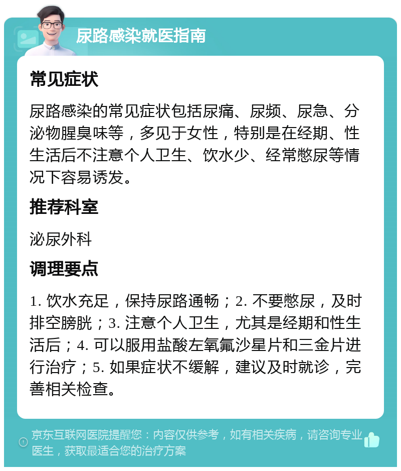 尿路感染就医指南 常见症状 尿路感染的常见症状包括尿痛、尿频、尿急、分泌物腥臭味等，多见于女性，特别是在经期、性生活后不注意个人卫生、饮水少、经常憋尿等情况下容易诱发。 推荐科室 泌尿外科 调理要点 1. 饮水充足，保持尿路通畅；2. 不要憋尿，及时排空膀胱；3. 注意个人卫生，尤其是经期和性生活后；4. 可以服用盐酸左氧氟沙星片和三金片进行治疗；5. 如果症状不缓解，建议及时就诊，完善相关检查。