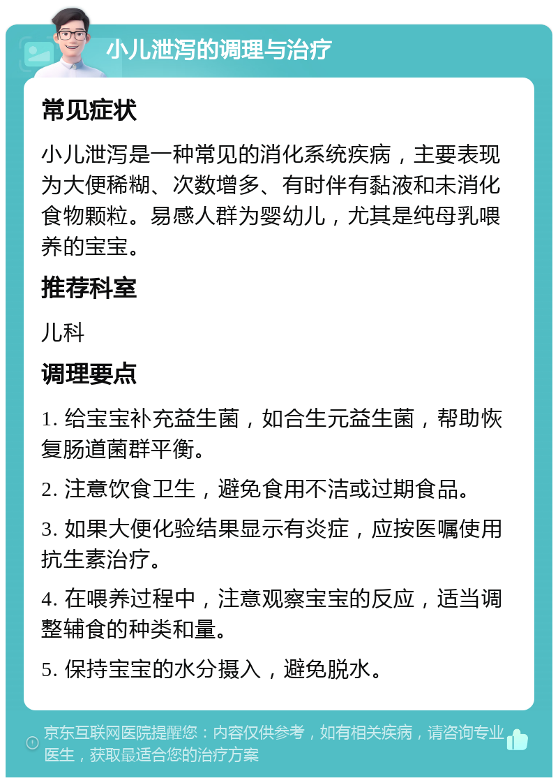 小儿泄泻的调理与治疗 常见症状 小儿泄泻是一种常见的消化系统疾病，主要表现为大便稀糊、次数增多、有时伴有黏液和未消化食物颗粒。易感人群为婴幼儿，尤其是纯母乳喂养的宝宝。 推荐科室 儿科 调理要点 1. 给宝宝补充益生菌，如合生元益生菌，帮助恢复肠道菌群平衡。 2. 注意饮食卫生，避免食用不洁或过期食品。 3. 如果大便化验结果显示有炎症，应按医嘱使用抗生素治疗。 4. 在喂养过程中，注意观察宝宝的反应，适当调整辅食的种类和量。 5. 保持宝宝的水分摄入，避免脱水。