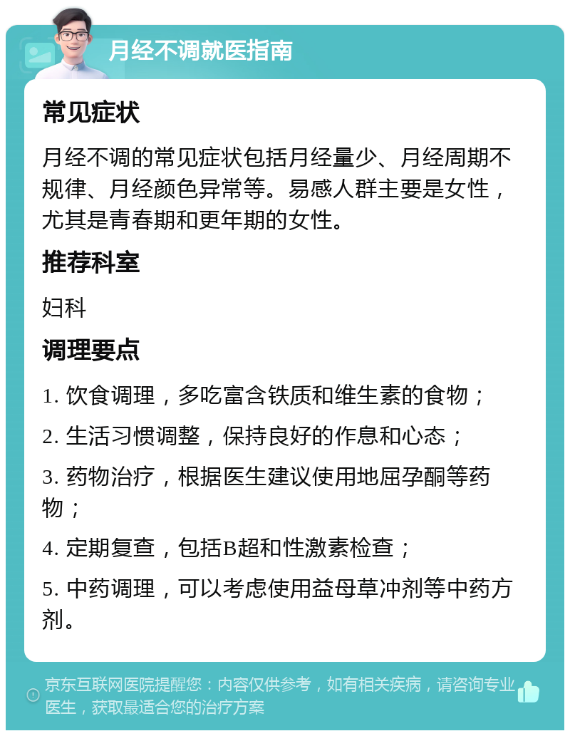 月经不调就医指南 常见症状 月经不调的常见症状包括月经量少、月经周期不规律、月经颜色异常等。易感人群主要是女性，尤其是青春期和更年期的女性。 推荐科室 妇科 调理要点 1. 饮食调理，多吃富含铁质和维生素的食物； 2. 生活习惯调整，保持良好的作息和心态； 3. 药物治疗，根据医生建议使用地屈孕酮等药物； 4. 定期复查，包括B超和性激素检查； 5. 中药调理，可以考虑使用益母草冲剂等中药方剂。