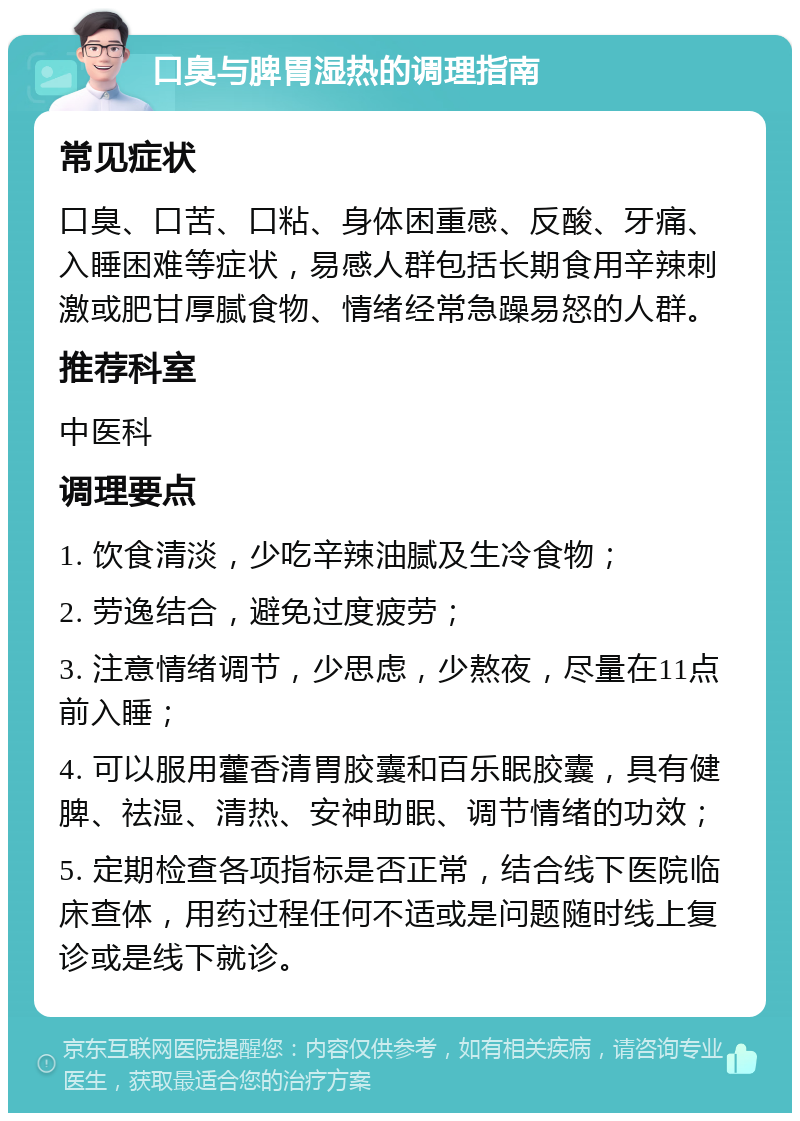 口臭与脾胃湿热的调理指南 常见症状 口臭、口苦、口粘、身体困重感、反酸、牙痛、入睡困难等症状，易感人群包括长期食用辛辣刺激或肥甘厚腻食物、情绪经常急躁易怒的人群。 推荐科室 中医科 调理要点 1. 饮食清淡，少吃辛辣油腻及生冷食物； 2. 劳逸结合，避免过度疲劳； 3. 注意情绪调节，少思虑，少熬夜，尽量在11点前入睡； 4. 可以服用藿香清胃胶囊和百乐眠胶囊，具有健脾、祛湿、清热、安神助眠、调节情绪的功效； 5. 定期检查各项指标是否正常，结合线下医院临床查体，用药过程任何不适或是问题随时线上复诊或是线下就诊。