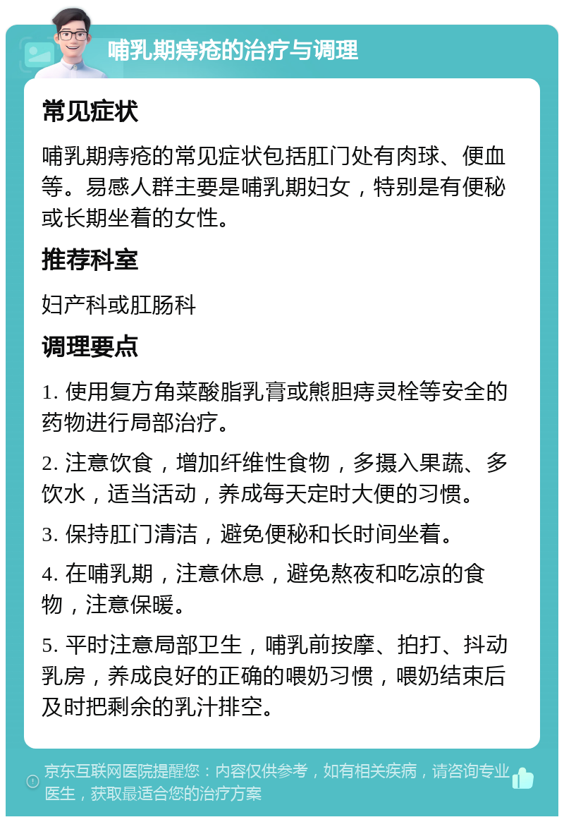 哺乳期痔疮的治疗与调理 常见症状 哺乳期痔疮的常见症状包括肛门处有肉球、便血等。易感人群主要是哺乳期妇女，特别是有便秘或长期坐着的女性。 推荐科室 妇产科或肛肠科 调理要点 1. 使用复方角菜酸脂乳膏或熊胆痔灵栓等安全的药物进行局部治疗。 2. 注意饮食，增加纤维性食物，多摄入果蔬、多饮水，适当活动，养成每天定时大便的习惯。 3. 保持肛门清洁，避免便秘和长时间坐着。 4. 在哺乳期，注意休息，避免熬夜和吃凉的食物，注意保暖。 5. 平时注意局部卫生，哺乳前按摩、拍打、抖动乳房，养成良好的正确的喂奶习惯，喂奶结束后及时把剩余的乳汁排空。