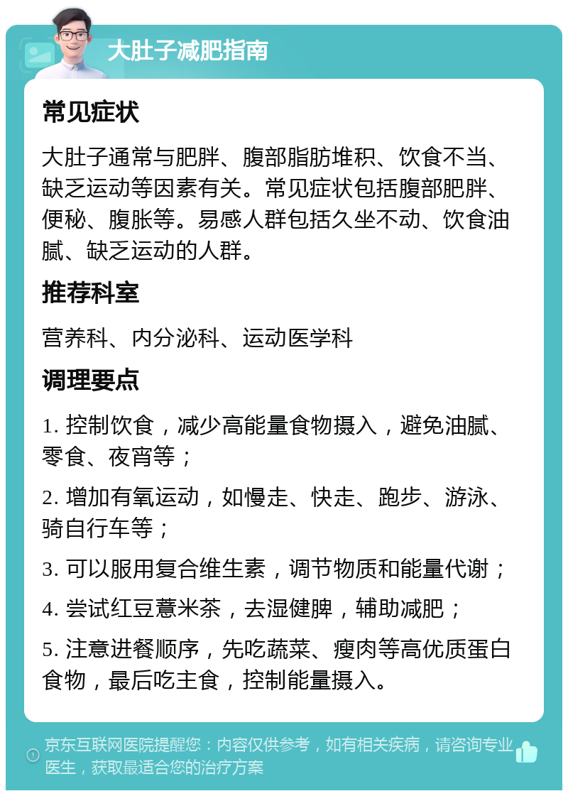 大肚子减肥指南 常见症状 大肚子通常与肥胖、腹部脂肪堆积、饮食不当、缺乏运动等因素有关。常见症状包括腹部肥胖、便秘、腹胀等。易感人群包括久坐不动、饮食油腻、缺乏运动的人群。 推荐科室 营养科、内分泌科、运动医学科 调理要点 1. 控制饮食，减少高能量食物摄入，避免油腻、零食、夜宵等； 2. 增加有氧运动，如慢走、快走、跑步、游泳、骑自行车等； 3. 可以服用复合维生素，调节物质和能量代谢； 4. 尝试红豆薏米茶，去湿健脾，辅助减肥； 5. 注意进餐顺序，先吃蔬菜、瘦肉等高优质蛋白食物，最后吃主食，控制能量摄入。