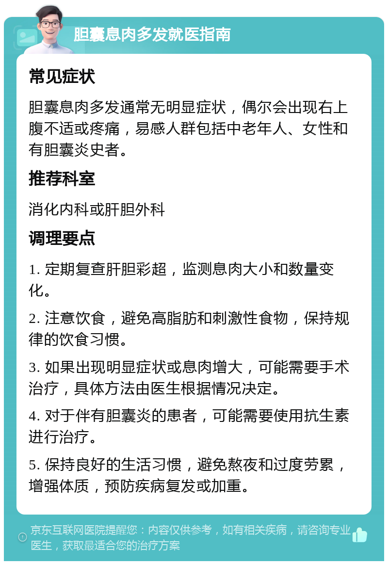 胆囊息肉多发就医指南 常见症状 胆囊息肉多发通常无明显症状，偶尔会出现右上腹不适或疼痛，易感人群包括中老年人、女性和有胆囊炎史者。 推荐科室 消化内科或肝胆外科 调理要点 1. 定期复查肝胆彩超，监测息肉大小和数量变化。 2. 注意饮食，避免高脂肪和刺激性食物，保持规律的饮食习惯。 3. 如果出现明显症状或息肉增大，可能需要手术治疗，具体方法由医生根据情况决定。 4. 对于伴有胆囊炎的患者，可能需要使用抗生素进行治疗。 5. 保持良好的生活习惯，避免熬夜和过度劳累，增强体质，预防疾病复发或加重。