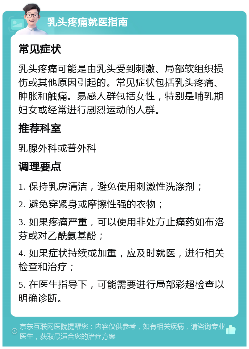 乳头疼痛就医指南 常见症状 乳头疼痛可能是由乳头受到刺激、局部软组织损伤或其他原因引起的。常见症状包括乳头疼痛、肿胀和触痛。易感人群包括女性，特别是哺乳期妇女或经常进行剧烈运动的人群。 推荐科室 乳腺外科或普外科 调理要点 1. 保持乳房清洁，避免使用刺激性洗涤剂； 2. 避免穿紧身或摩擦性强的衣物； 3. 如果疼痛严重，可以使用非处方止痛药如布洛芬或对乙酰氨基酚； 4. 如果症状持续或加重，应及时就医，进行相关检查和治疗； 5. 在医生指导下，可能需要进行局部彩超检查以明确诊断。