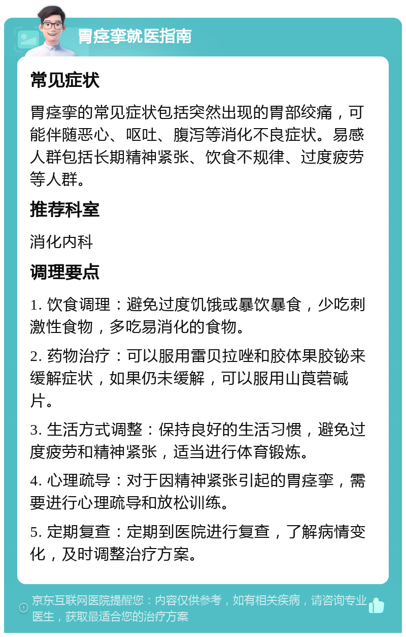 胃痉挛就医指南 常见症状 胃痉挛的常见症状包括突然出现的胃部绞痛，可能伴随恶心、呕吐、腹泻等消化不良症状。易感人群包括长期精神紧张、饮食不规律、过度疲劳等人群。 推荐科室 消化内科 调理要点 1. 饮食调理：避免过度饥饿或暴饮暴食，少吃刺激性食物，多吃易消化的食物。 2. 药物治疗：可以服用雷贝拉唑和胶体果胶铋来缓解症状，如果仍未缓解，可以服用山莨菪碱片。 3. 生活方式调整：保持良好的生活习惯，避免过度疲劳和精神紧张，适当进行体育锻炼。 4. 心理疏导：对于因精神紧张引起的胃痉挛，需要进行心理疏导和放松训练。 5. 定期复查：定期到医院进行复查，了解病情变化，及时调整治疗方案。