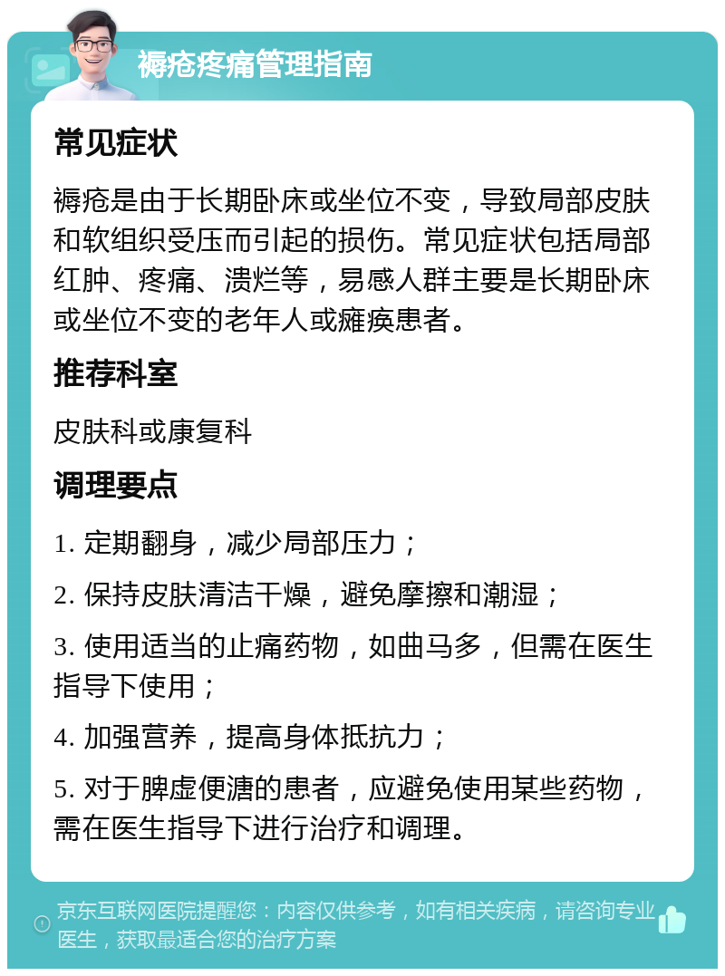 褥疮疼痛管理指南 常见症状 褥疮是由于长期卧床或坐位不变，导致局部皮肤和软组织受压而引起的损伤。常见症状包括局部红肿、疼痛、溃烂等，易感人群主要是长期卧床或坐位不变的老年人或瘫痪患者。 推荐科室 皮肤科或康复科 调理要点 1. 定期翻身，减少局部压力； 2. 保持皮肤清洁干燥，避免摩擦和潮湿； 3. 使用适当的止痛药物，如曲马多，但需在医生指导下使用； 4. 加强营养，提高身体抵抗力； 5. 对于脾虚便溏的患者，应避免使用某些药物，需在医生指导下进行治疗和调理。