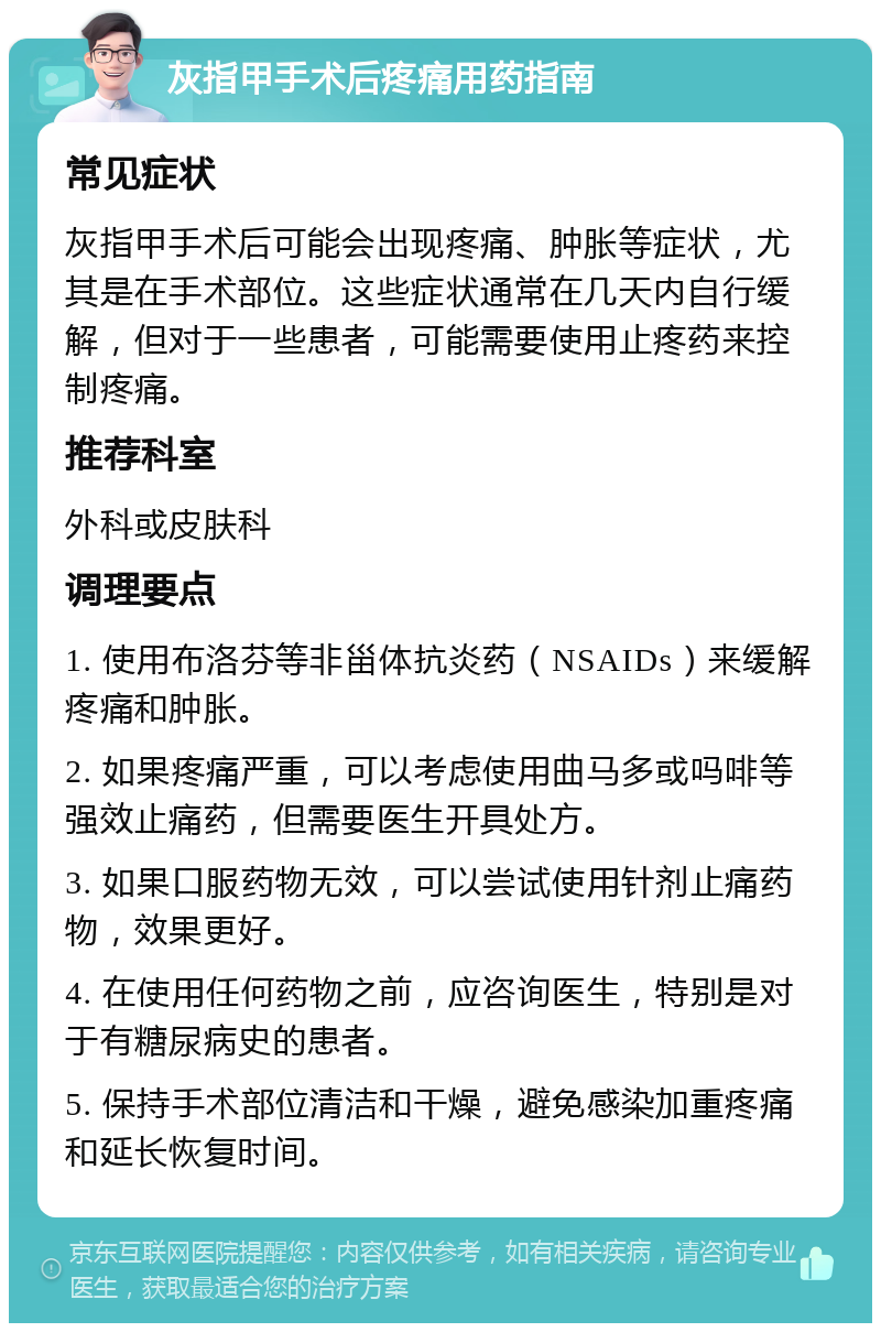 灰指甲手术后疼痛用药指南 常见症状 灰指甲手术后可能会出现疼痛、肿胀等症状，尤其是在手术部位。这些症状通常在几天内自行缓解，但对于一些患者，可能需要使用止疼药来控制疼痛。 推荐科室 外科或皮肤科 调理要点 1. 使用布洛芬等非甾体抗炎药（NSAIDs）来缓解疼痛和肿胀。 2. 如果疼痛严重，可以考虑使用曲马多或吗啡等强效止痛药，但需要医生开具处方。 3. 如果口服药物无效，可以尝试使用针剂止痛药物，效果更好。 4. 在使用任何药物之前，应咨询医生，特别是对于有糖尿病史的患者。 5. 保持手术部位清洁和干燥，避免感染加重疼痛和延长恢复时间。