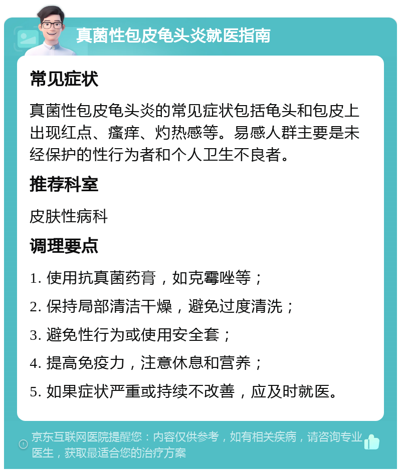 真菌性包皮龟头炎就医指南 常见症状 真菌性包皮龟头炎的常见症状包括龟头和包皮上出现红点、瘙痒、灼热感等。易感人群主要是未经保护的性行为者和个人卫生不良者。 推荐科室 皮肤性病科 调理要点 1. 使用抗真菌药膏，如克霉唑等； 2. 保持局部清洁干燥，避免过度清洗； 3. 避免性行为或使用安全套； 4. 提高免疫力，注意休息和营养； 5. 如果症状严重或持续不改善，应及时就医。