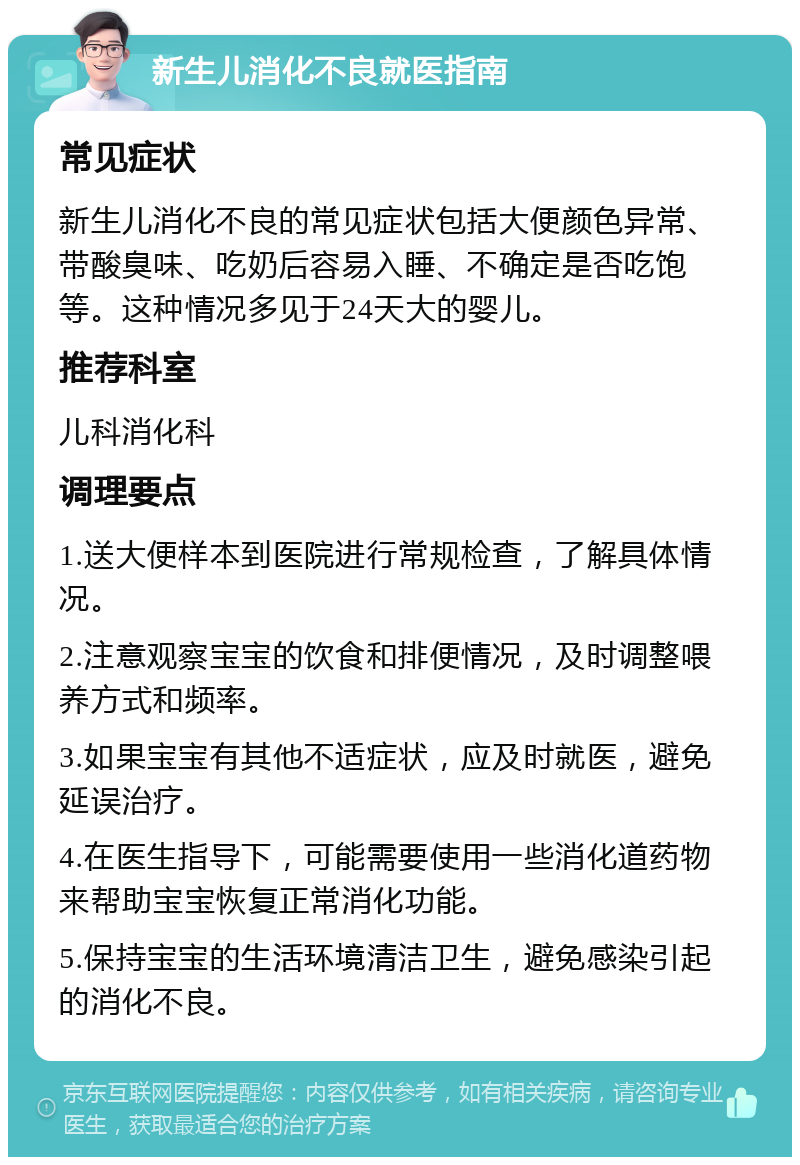 新生儿消化不良就医指南 常见症状 新生儿消化不良的常见症状包括大便颜色异常、带酸臭味、吃奶后容易入睡、不确定是否吃饱等。这种情况多见于24天大的婴儿。 推荐科室 儿科消化科 调理要点 1.送大便样本到医院进行常规检查，了解具体情况。 2.注意观察宝宝的饮食和排便情况，及时调整喂养方式和频率。 3.如果宝宝有其他不适症状，应及时就医，避免延误治疗。 4.在医生指导下，可能需要使用一些消化道药物来帮助宝宝恢复正常消化功能。 5.保持宝宝的生活环境清洁卫生，避免感染引起的消化不良。