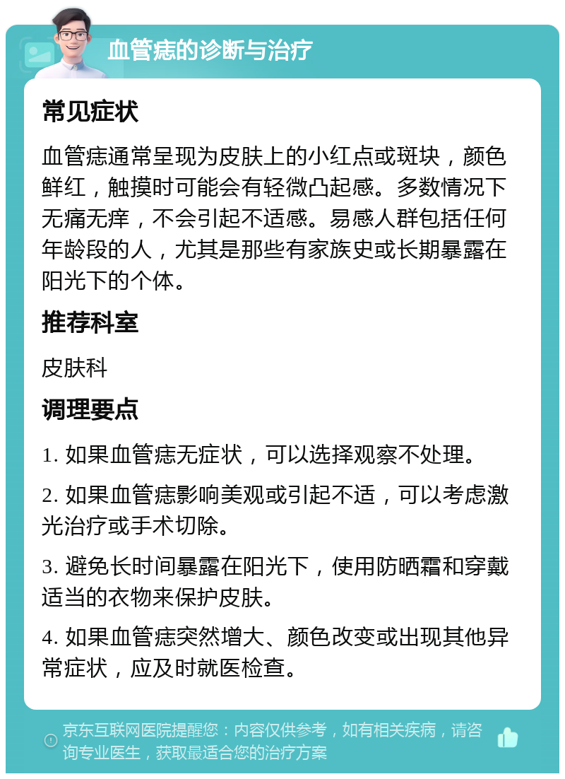 血管痣的诊断与治疗 常见症状 血管痣通常呈现为皮肤上的小红点或斑块，颜色鲜红，触摸时可能会有轻微凸起感。多数情况下无痛无痒，不会引起不适感。易感人群包括任何年龄段的人，尤其是那些有家族史或长期暴露在阳光下的个体。 推荐科室 皮肤科 调理要点 1. 如果血管痣无症状，可以选择观察不处理。 2. 如果血管痣影响美观或引起不适，可以考虑激光治疗或手术切除。 3. 避免长时间暴露在阳光下，使用防晒霜和穿戴适当的衣物来保护皮肤。 4. 如果血管痣突然增大、颜色改变或出现其他异常症状，应及时就医检查。