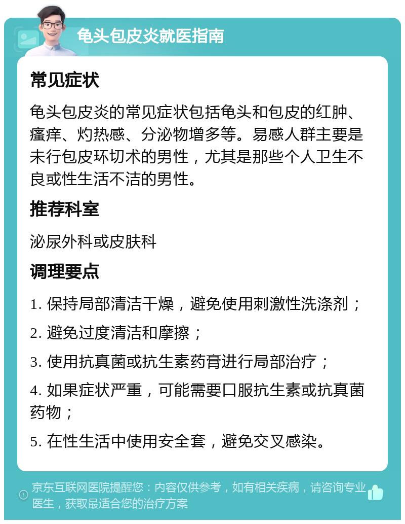 龟头包皮炎就医指南 常见症状 龟头包皮炎的常见症状包括龟头和包皮的红肿、瘙痒、灼热感、分泌物增多等。易感人群主要是未行包皮环切术的男性，尤其是那些个人卫生不良或性生活不洁的男性。 推荐科室 泌尿外科或皮肤科 调理要点 1. 保持局部清洁干燥，避免使用刺激性洗涤剂； 2. 避免过度清洁和摩擦； 3. 使用抗真菌或抗生素药膏进行局部治疗； 4. 如果症状严重，可能需要口服抗生素或抗真菌药物； 5. 在性生活中使用安全套，避免交叉感染。