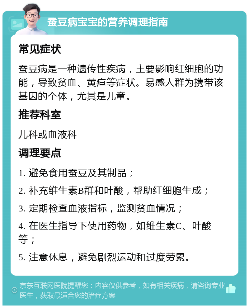 蚕豆病宝宝的营养调理指南 常见症状 蚕豆病是一种遗传性疾病，主要影响红细胞的功能，导致贫血、黄疸等症状。易感人群为携带该基因的个体，尤其是儿童。 推荐科室 儿科或血液科 调理要点 1. 避免食用蚕豆及其制品； 2. 补充维生素B群和叶酸，帮助红细胞生成； 3. 定期检查血液指标，监测贫血情况； 4. 在医生指导下使用药物，如维生素C、叶酸等； 5. 注意休息，避免剧烈运动和过度劳累。