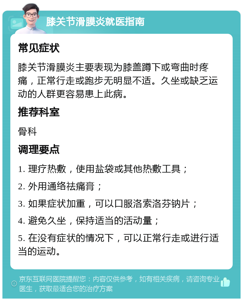 膝关节滑膜炎就医指南 常见症状 膝关节滑膜炎主要表现为膝盖蹲下或弯曲时疼痛，正常行走或跑步无明显不适。久坐或缺乏运动的人群更容易患上此病。 推荐科室 骨科 调理要点 1. 理疗热敷，使用盐袋或其他热敷工具； 2. 外用通络祛痛膏； 3. 如果症状加重，可以口服洛索洛芬钠片； 4. 避免久坐，保持适当的活动量； 5. 在没有症状的情况下，可以正常行走或进行适当的运动。