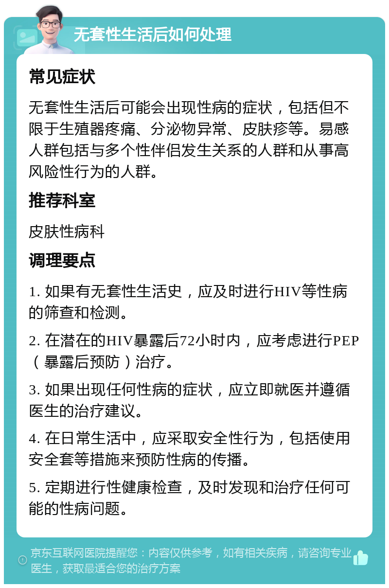 无套性生活后如何处理 常见症状 无套性生活后可能会出现性病的症状，包括但不限于生殖器疼痛、分泌物异常、皮肤疹等。易感人群包括与多个性伴侣发生关系的人群和从事高风险性行为的人群。 推荐科室 皮肤性病科 调理要点 1. 如果有无套性生活史，应及时进行HIV等性病的筛查和检测。 2. 在潜在的HIV暴露后72小时内，应考虑进行PEP（暴露后预防）治疗。 3. 如果出现任何性病的症状，应立即就医并遵循医生的治疗建议。 4. 在日常生活中，应采取安全性行为，包括使用安全套等措施来预防性病的传播。 5. 定期进行性健康检查，及时发现和治疗任何可能的性病问题。